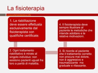 La fisioterapia
www.sclerosistemica.info


  1. La riabilitazione
  deve essere effettuata         4. Il fisioterapista deve
  esclusivamente dal             sempre illustrare al
                                 paziente le metodiche che
  fisioterapista con             intende adottare e le
  qualifiche certificate.        relative motivazioni.



  2. Ogni trattamento            3. Si ricorda al paziente
  riabilitativo è mirato al      che il trattamento corretto
  singolo individuo: non         non procura mai dolore,
  esistono pazienti uguali fra   non è aggressivo e
  loro a parità di malattia.     traumatizzante ma
                                 graduale e rilassante.
 