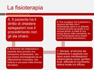 La fisioterapia
www.sclerosistemica.info


5. Il paziente ha il
                                    8. Può accadere che il paziente si
diritto di chiedere                 stupisca del fatto che il
                                    fisioterapista operi in un distretto
spiegazioni ove il                  corporeo diverso da quello in cui
                                    accusa dolore: si tratta di una
procedimento non                    prassi alcune volte necessaria, su
gli sia chiaro.                     cui il fisioterapista deve essere
                                    pronto a fornire delucidazioni.



6. Al termine del trattamento il
paziente deve provare una           7. Sempre al termine del
sensazione di benessere, che        trattamento il paziente non
può essere accompagnata da un       deve avere manifestazioni
affaticamento muscolare, che        infiammatorie come: gonfiori,
tuttavia è una cosa molto diversa   lividi, difficoltà di movimento,
dal dolore.                         dolore locale e/o diffuso.
 