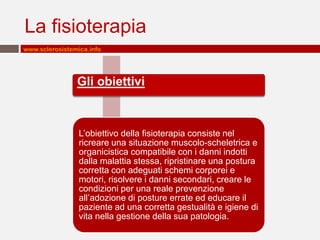 La fisioterapia
www.sclerosistemica.info




                Gli obiettivi



                 L’obiettivo della fisioterapia consiste nel
                 ricreare una situazione muscolo-scheletrica e
                 organicistica compatibile con i danni indotti
                 dalla malattia stessa, ripristinare una postura
                 corretta con adeguati schemi corporei e
                 motori, risolvere i danni secondari, creare le
                 condizioni per una reale prevenzione
                 all’adozione di posture errate ed educare il
                 paziente ad una corretta gestualità e igiene di
                 vita nella gestione della sua patologia.
 