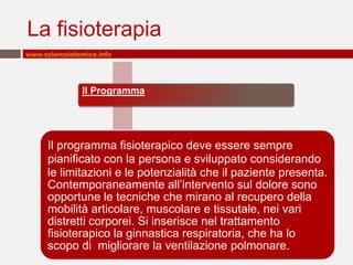 La fisioterapia
www.sclerosistemica.info




               Il Programma




      Il programma fisioterapico deve essere sempre
      pianificato con la persona e sviluppato considerando
      le limitazioni e le potenzialità che il paziente presenta.
      Contemporaneamente all’intervento sul dolore sono
      opportune le tecniche che mirano al recupero della
      mobilità articolare, muscolare e tissutale, nei vari
      distretti corporei. Si inserisce nel trattamento
      fisioterapico la ginnastica respiratoria, che ha lo
      scopo di migliorare la ventilazione polmonare.
 