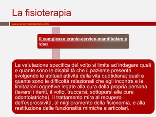 La fisioterapia
www.sclerosistemica.info



                 Il complesso cranio-cervico-mandibolare e
                 viso



  La valutazione specifica del volto si limita ad indagare quali
  e quante sono le disabilità che il paziente presenta
  svolgendo le abituali attività della vita quotidiana; quali e
  quante sono le difficoltà relazionali che egli incontra e le
  limitazioni oggettive legate alla cura della propria persona
  (lavarsi i denti, il volto, truccarsi, sottoporsi alle cure
  odontoiatriche). Il trattamento mira al recupero
  dell’espressività, al miglioramento della fisionomia, e alla
  restituzione delle funzionalità mimiche e articolari.
 