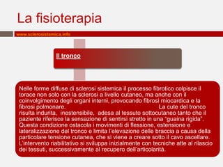 La fisioterapia
www.sclerosistemica.info




                 Il tronco




 Nelle forme diffuse di sclerosi sistemica il processo fibrotico colpisce il
 torace non solo con la sclerosi a livello cutaneo, ma anche con il
 coinvolgimento degli organi interni, provocando fibrosi miocardica e la
 fibrosi polmonare.                                        La cute del tronco
 risulta indurita, inestensibile, adesa al tessuto sottocutaneo tanto che il
 paziente riferisce la sensazione di sentirsi stretto in una “guaina rigida”.
 Questa condizione ostacola i movimenti di flessione, estensione e
 lateralizzazione del tronco e limita l’elevazione delle braccia a causa della
 particolare tensione cutanea, che si viene a creare sotto il cavo ascellare.
 L’intervento riabilitativo si sviluppa inizialmente con tecniche atte al rilascio
 dei tessuti, successivamente al recupero dell’articolarità.
 