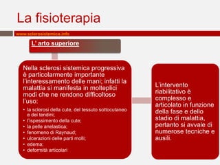 La fisioterapia
www.sclerosistemica.info

       L’ arto superiore



   Nella sclerosi sistemica progressiva
   è particolarmente importante
   l’interessamento delle mani; infatti la
   malattia si manifesta in molteplici                  L’intervento
   modi che ne rendono difficoltoso                     riabilitativo è
   l’uso:                                               complesso e
                                                        articolato in funzione
   • la sclerosi della cute, del tessuto sottocutaneo   della fase e dello
     e dei tendini;
   • l’ispessimento della cute;                         stadio di malattia,
   • la pelle anelastica;                               pertanto si avvale di
   • fenomeno di Raynaud;                               numerose tecniche e
   • ulcerazioni delle parti molli;                     ausili.
   • edema;
   • deformità articolari
 