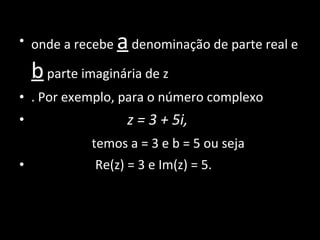 onde a recebe  a  denominação de parte real e  b  parte imaginária de z . Por exemplo, para o número complexo  z = 3 + 5i,  temos a = 3 e b = 5 ou seja Re(z) = 3 e Im(z) = 5. 