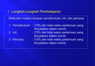 Dilakukan melalui tahapan pendahuluan, inti, dan penutup.
1. Pendahuluan : (10% dari total waktu pertemuan yang
dinyatakan dalam menit)
2. Inti : (75% dari total waktu pertemuan yang
dinyatakan dalam menit)
3. Penutup : (15% dari total waktu pertemuan yang
dinyatakan dalam menit)
l. Langkah-Langkah Pembelajaran
 