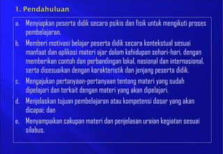 a. Menyiapkan peserta didik secara psikis dan fisik untuk mengikuti proses
pembelajaran.
b. Memberi motivasi belajar peserta didik secara kontekstual sesuai
manfaat dan aplikasi materi ajar dalam kehidupan sehari-hari, dengan
memberikan contoh dan perbandingan lokal, nasional dan internasional,
serta disesuaikan dengan karakteristik dan jenjang peserta didik.
c. Mengajukan pertanyaan-pertanyaan tentang materi yang sudah
dipelajari dan terkait dengan materi yang akan dipelajari.
d. Menjelaskan tujuan pembelajaran atau kompetensi dasar yang akan
dicapai; dan
e. Menyampaikan cakupan materi dan penjelasan uraian kegiatan sesuai
silabus.
 