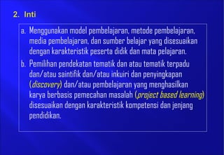 a. Menggunakan model pembelajaran, metode pembelajaran,
media pembelajaran, dan sumber belajar yang disesuaikan
dengan karakteristik peserta didik dan mata pelajaran.
b. Pemilihan pendekatan tematik dan atau tematik terpadu
dan/atau saintifik dan/atau inkuiri dan penyingkapan
(discovery) dan/atau pembelajaran yang menghasilkan
karya berbasis pemecahan masalah (project based learning)
disesuaikan dengan karakteristik kompetensi dan jenjang
pendidikan.
 