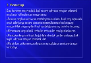Guru bersama peserta didik, baik secara individual maupun kelompok
melakukan refleksi untuk mengevaluasi:
a.Seluruh rangkaian aktivitas pembelajaran dan hasil-hasil yang diperoleh
untuk selanjutnya secara bersama menemukan manfaat langsung
maupun tidak langsung dari hasil pembelajaran yang telah berlangsung.
b.Memberikan umpan balik terhadap proses dan hasil pembelajaran.
c.Melakukan kegiatan tindak lanjut dalam bentuk pemberian tugas, baik
tugas individual maupun kelompok; dan
d.Menginformasikan rencana kegiatan pembelajaran untuk pertemuan
berikutnya.
 