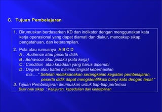 C. Tujuan Pembelajaran
1. Dirumuskan berdasarkan KD dan indikator dengan menggunakan kata
kerja operasional yang dapat diamati dan diukur, mencakup sikap,
pengetahuan, dan keterampilan.
2. Pola atau rumusnya A B C D
A : Audience atau peserta didik
B : Behaviour atau prilaku (kata kerja)
C : Condition atau keadaan yang harus dipenuhi
D : Degree atau batas minimal tingkat keberhasilan
mis….“ Setelah melaksanakan serangkaian kegiatan pembelajaran,
peserta didik dapat mengidentifikasi bunyi kata dengan tepat “
3. Tujuan Pembelajaran dirumuskan untuk tiap-tiap pertemua
Butir nilai sikap : Kejujuran, kepedulian dan kedisiplinan
 
