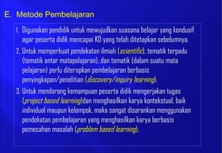 1. Digunakan pendidik untuk mewujudkan suasana belajar yang kondusif
agar peserta didik mencapai KD yang telah ditetapkan sebelumnya.
2. Untuk memperkuat pendekatan ilmiah (scientific), tematik terpadu
(tematik antar matapelajaran), dan tematik (dalam suatu mata
pelajaran) perlu diterapkan pembelajaran berbasis
penyingkapan/penelitian (discovery/inquiry learning).
3. Untuk mendorong kemampuan peserta didik mengerjakan tugas
(project based learning)dan menghasilkan karya kontekstual, baik
individual maupun kelompok, maka sangat disarankan menggunakan
pendekatan pembelajaran yang menghasilkan karya berbasis
pemecahan masalah (problem based learning).
E. Metode Pembelajaran
 