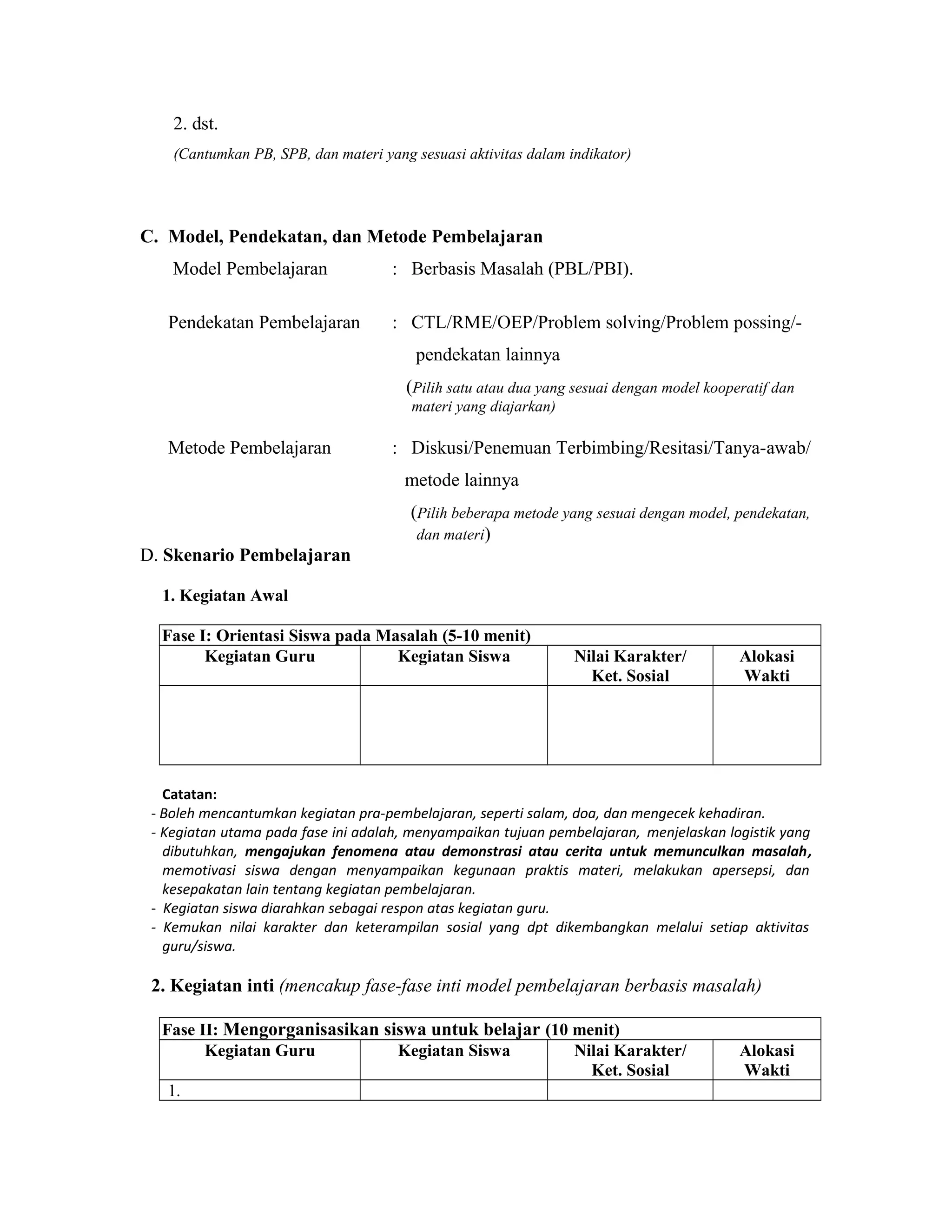 2. dst.
(Cantumkan PB, SPB, dan materi yang sesuasi aktivitas dalam indikator)
C. Model, Pendekatan, dan Metode Pembelajaran
Model Pembelajaran : Berbasis Masalah (PBL/PBI).
Pendekatan Pembelajaran : CTL/RME/OEP/Problem solving/Problem possing/-
pendekatan lainnya
(Pilih satu atau dua yang sesuai dengan model kooperatif dan
materi yang diajarkan)
Metode Pembelajaran : Diskusi/Penemuan Terbimbing/Resitasi/Tanya-awab/
metode lainnya
(Pilih beberapa metode yang sesuai dengan model, pendekatan,
dan materi)
D. Skenario Pembelajaran
1. Kegiatan Awal
Fase I: Orientasi Siswa pada Masalah (5-10 menit)
Kegiatan Guru Kegiatan Siswa Nilai Karakter/
Ket. Sosial
Alokasi
Wakti
Catatan:
- Boleh mencantumkan kegiatan pra-pembelajaran, seperti salam, doa, dan mengecek kehadiran.
- Kegiatan utama pada fase ini adalah, menyampaikan tujuan pembelajaran, menjelaskan logistik yang
dibutuhkan, mengajukan fenomena atau demonstrasi atau cerita untuk memunculkan masalah,
memotivasi siswa dengan menyampaikan kegunaan praktis materi, melakukan apersepsi, dan
kesepakatan lain tentang kegiatan pembelajaran.
- Kegiatan siswa diarahkan sebagai respon atas kegiatan guru.
- Kemukan nilai karakter dan keterampilan sosial yang dpt dikembangkan melalui setiap aktivitas
guru/siswa.
2. Kegiatan inti (mencakup fase-fase inti model pembelajaran berbasis masalah)
Fase II: Mengorganisasikan siswa untuk belajar (10 menit)
Kegiatan Guru Kegiatan Siswa Nilai Karakter/
Ket. Sosial
Alokasi
Wakti
1.
 