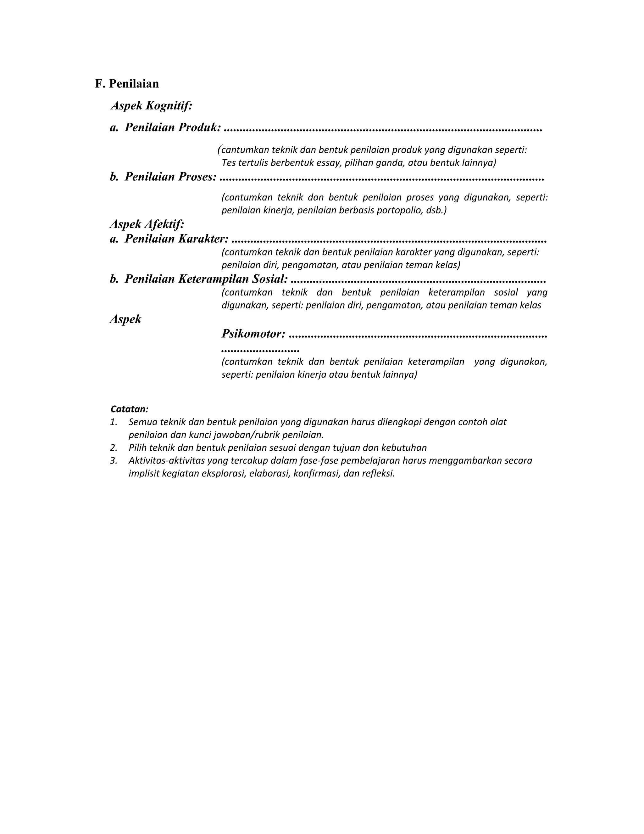 F. Penilaian
Aspek Kognitif:
a. Penilaian Produk: .....................................................................................................
(cantumkan teknik dan bentuk penilaian produk yang digunakan seperti:
Tes tertulis berbentuk essay, pilihan ganda, atau bentuk lainnya)
b. Penilaian Proses: .......................................................................................................
(cantumkan teknik dan bentuk penilaian proses yang digunakan, seperti:
penilaian kinerja, penilaian berbasis portopolio, dsb.)
Aspek Afektif:
a. Penilaian Karakter: ....................................................................................................
(cantumkan teknik dan bentuk penilaian karakter yang digunakan, seperti:
penilaian diri, pengamatan, atau penilaian teman kelas)
b. Penilaian Keterampilan Sosial: .................................................................................
(cantumkan teknik dan bentuk penilaian keterampilan sosial yang
digunakan, seperti: penilaian diri, pengamatan, atau penilaian teman kelas
Aspek
Psikomotor: ..................................................................................
.........................
(cantumkan teknik dan bentuk penilaian keterampilan yang digunakan,
seperti: penilaian kinerja atau bentuk lainnya)
Catatan:
1. Semua teknik dan bentuk penilaian yang digunakan harus dilengkapi dengan contoh alat
penilaian dan kunci jawaban/rubrik penilaian.
2. Pilih teknik dan bentuk penilaian sesuai dengan tujuan dan kebutuhan
3. Aktivitas-aktivitas yang tercakup dalam fase-fase pembelajaran harus menggambarkan secara
implisit kegiatan eksplorasi, elaborasi, konfirmasi, dan refleksi.
 