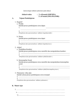 (Sama dengan indikator psikomotor pada silabus)
Alokasi waktu : 2 x 40 menit (SMP/MTs)
2 x 45 menit (SMA/MA/SMK)
A. Tujuan Pembelajaran
1. Kognitif
a. Produk
Setelah proses pembelajaran siswa dapat:
1. ...........................................................
...............................................................
2. ..........................................................................................................................
(Penjabaran dan operasionalisasi indikator kognitif-produk )
b. Proses
Setelah proses pembelajaran siswa dapat:
1. ..........................................................................................................................
2. ..........................................................................................................................
(Penjabaran dan operasionalisasi indikator kognitif-proses )
2. Afektif
a. Pendidikan Karakter
Setelah proses pembelajaran siswa memiliki dan mempraktekan karakter:
1. .........................................................................................................................
2. .........................................................................................................................
(Penjabaran dan operasionalisasi indikator afektif-karakter )
b. Keterampilan Sosial
Setelah proses pembelajaran siswa memiliki dan mempraktekan keterampilan
sosial:
1. .........................................................................................................................
2. .........................................................................................................................
(Penjabaran dan operasionalisasi indikator afektif-keterampilan proses )
3. Psikomotor: (Jika ada)
Setelah selesai proses pembelajaran siswa terampil:
1. ...............................................................................................................................
2. ...............................................................................................................................
(Penjabaran dan operasionalisasi indikator psikomotor )
B. Materi Ajar
1. ………………………………………………………………………………
a. …………………………………………………………………………….
1) ...................................................................................................................
 
