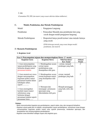 2. dst.
(Cantumkan PB, SPB, dan materi yang sesuasi aktivitas dalam indikartor)
C. Model, Pendekatan, dan Metode Pembelajaran
Model : Pengajaran Langsung
Pendekatan : Pemecahan Masalah atau pendekatan lain yang
cocok dengan model pengajaran langsung
Metode Pembelajaran : Ekspositori/tanya jawab/resitasi/ atau metode lainnya
yang cocok
(Pilih beberapa metode yang sesuai dengan model,
pendekatan, dan materi)
D. Skenario Pembelajaran
1. Kegiatan Awal
Fase I: Penyampaian tujuan dan mempersiapkan Siswa (7 menit)
Kegiatan Guru Kegiatan Siswa Nilai Karakter/
Ket. Sosial
Alokasi
Wakti
1. Guru menyampaikan
tujuan pembelajaran yang
berkaitan dengan materi
persamaan kuadrat
2. Guru memotivasi siswa
dengan menyampaikan
kegunaan praktis materi
persamaan kuadrat dalam
kehidupan sehari,
seperti .............
3. Guru meningatkan
kembali materi-materi
sebelumnya yang
berkaitan dengan
persamaan kuadrat seperti:
persamaan linier, ......
1. Mendengarkan secara
cermat tujuan
pembelajaran yang
disampaikan oleh guru
2. Mendengarkan secara
cermat kegunaan materi
yang disampaikan oleh
guru
3. Merespon dan
menangapi pertanyaan
apesrsepsi yang
dikemukakan oleh guru
- cermat, menjadi
pendengar yang baik,
cermat, menjadi
pendengar yang baik
Menjadi penanggap
yang baik, teliti, dan
jujur.
2’
2’
3’
Catatan:
- Boleh mencantumkan kegiatan pra-pembelajaran, seperti salam, doa, dan mengecek kehadiran.
- Kegiatan utama pada fase ini adalah, menyampaikan tujuan pembelajaran, memotivasi siswa dengan
menyampaikan kegunaan praktis materi atau sejarah penemunya, melakukan apersepsi, dan
kesepakatan lain tentang kegiatan pembelajaran.
- Kegiatan siswa diarahkan sebagai respon atas kegiatan guru.
 