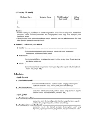 3. Penutup (10 menit)
Kegiatan Guru Kegiatan Siswa Nilai Karakter/
Ket. Sosial
Alokasi
Wakti
1.
2.
Dst.
Catatan:
- Aktivitas utama guru pada bagian ini adalah mengarahkan siswa membuat rangkuman, memberikan
pekerjaan rumah (individual/kelompok), dan mengingatkan topik yang akan dipeajari pada
pertemuan berikut.
- Aktivitas utama siswa membuat rangkuman materi, mencatan soal-soal pekerjaan rumah dan topik
akan dipeajari pada pertemuan berikutnya.
E. Sumber, Alat/Bahan, dan Media
♦ Sumber : ……………………………………………………………….............
(cantumkan sumber belajar yang digunakan, seperti buku siswa lengkap dgn
halamannya, LKS berapa, LP yang mana)
♦ Alat/Bahan: ……………………………………………………………………….
(cantumkan alat/bahan yang digunakan seperti: mistar, jangka, busur derajat, gunting,
lem, karton, spidol, dsb)
♦ Media : ……………………………………………………………………….
(cantumkan alat bantu penyampaian materi yang digunakan seperti: LCD, Chart, benda
model, alat peraga, dsb.)
F. Penilaian
Aspek Kognitif:
a. Penilaian Produk: .....................................................................................................
(cantumkan teknik dan bentuk penilaian produk yang digunakan seperti:
Tes tertulis berbentuk essay, pilihan ganda, atau bentuk lainnya)
b. Penilaian Proses: .......................................................................................................
(cantumkan teknik dan bentuk penilaian proses yang digunakan, seperti:
penilaian kinerja, penilaian berbasis portopolio, dsb.)
Aspek Afektif:
a. Penilaian Karakter: ....................................................................................................
(cantumkan teknik dan bentuk penilaian karakter yang digunakan, seperti:
penilaian diri, pengamatan, atau penilaian teman kelas)
b. Penilaian Keterampilan Sosial: .................................................................................
(cantumkan teknik dan bentuk penilaian keterampilan sosial yang
digunakan, seperti: penilaian diri, pengamatan, atau penilaian teman kelas
 