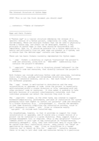 =====================================
The Internal Structure of Python Eggs
=====================================
STOP! This is not the first document you should read!

.. contents:: **Table of Contents**
---------------------Eggs and their Formats
---------------------A "Python egg" is a logical structure embodying the release of a
specific version of a Python project, comprising its code, resources,
and metadata. There are multiple formats that can be used to physically
encode a Python egg, and others can be developed. However, a key
principle of Python eggs is that they should be discoverable and
importable. That is, it should be possible for a Python application to
easily and efficiently find out what eggs are present on a system, and
to ensure that the desired eggs' contents are importable.
There are two basic formats currently implemented for Python eggs:
1. ``.egg`` format: a directory or zipfile *containing* the project's
code and resources, along with an ``EGG-INFO`` subdirectory that
contains the project's metadata
2. ``.egg-info`` format: a file or directory placed *adjacent* to the
project's code and resources, that directly contains the project's
metadata.
Both formats can include arbitrary Python code and resources, including
static data files, package and non-package directories, Python
modules, C extension modules, and so on. But each format is optimized
for different purposes.
The ``.egg`` format is well-suited to distribution and the easy
uninstallation or upgrades of code, since the project is essentially
self-contained within a single directory or file, unmingled with any
other projects' code or resources. It also makes it possible to have
multiple versions of a project simultaneously installed, such that
individual programs can select the versions they wish to use.
The ``.egg-info`` format, on the other hand, was created to support
backward-compatibility, performance, and ease of installation for system
packaging tools that expect to install all projects' code and resources
to a single directory (e.g. ``site-packages``). Placing the metadata
in that same directory simplifies the installation process, since it
isn't necessary to create ``.pth`` files or otherwise modify
``sys.path`` to include each installed egg.
Its disadvantage, however, is that it provides no support for clean
uninstallation or upgrades, and of course only a single version of a
project can be installed to a given directory. Thus, support from a
package management tool is required. (This is why setuptools' "install"
command refers to this type of egg installation as "single-version,
externally managed".) Also, they lack sufficient data to allow them to
be copied from their installation source. easy_install can "ship" an
application by copying ``.egg`` files or directories to a target
location, but it cannot do this for ``.egg-info`` installs, because
there is no way to tell what code and resources belong to a particular

 