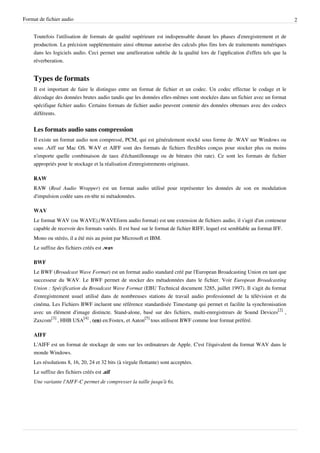 Format de fichier audio                                                                                                       2


    Toutefois l'utilisation de formats de qualité supérieure est indispensable durant les phases d'enregistrement et de
    production. La précision supplémentaire ainsi obtenue autorise des calculs plus fins lors de traitements numériques
    dans les logiciels audio. Ceci permet une amélioration subtile de la qualité lors de l'application d'effets tels que la
    réverberation.


    Types de formats
    Il est important de faire le distinguo entre un format de fichier et un codec. Un codec effectue le codage et le
    décodage des données brutes audio tandis que les données elles-mêmes sont stockées dans un fichier avec un format
    spécifique fichier audio. Certains formats de fichier audio peuvent contenir des données obtenues avec des codecs
    différents.


    Les formats audio sans compression
    Il existe un format audio non compressé, PCM, qui est généralement stocké sous forme de .WAV sur Windows ou
    sous .Aiff sur Mac OS. WAV et AIFF sont des formats de fichiers flexibles conçus pour stocker plus ou moins
    n'importe quelle combinaison de taux d'échantillonnage ou de bitrates (bit rate). Ce sont les formats de fichier
    appropriés pour le stockage et la réalisation d'enregistrements originaux.

    RAW
    RAW (Real Audio Wrapper) est un format audio utilisé pour représenter les données de son en modulation
    d'impulsion codée sans en-tête ni métadonnées.

    WAV
    Le format WAV (ou WAVE),(WAVEform audio format) est une extension de fichiers audio, il s'agit d'un conteneur
    capable de recevoir des formats variés. Il est basé sur le format de fichier RIFF, lequel est semblable au format IFF.
    Mono ou stéréo, il a été mis au point par Microsoft et IBM.
    Le suffixe des fichiers créés est .wav

    BWF
    Le BWF (Broadcast Wave Format) est un format audio standard créé par l'European Broadcasting Union en tant que
    successeur du WAV. Le BWF permet de stocker des métadonnées dans le fichier. Voir European Broadcasting
    Union : Spécification du Broadcast Wave Format (EBU Technical document 3285, juillet 1997). Il s'agit du format
    d'enregistrement usuel utilisé dans de nombreuses stations de travail audio professionnel de la télévision et du
    cinéma. Les Fichiers BWF incluent une référence standardisée Timestamp qui permet et facilite la synchronisation
    avec un élément d'image distincte. Stand-alone, basé sur des fichiers, multi-enregistreurs de Sound Devices[2] ,
    Zaxcom[3] , HHB USA[4] , (en) en:Fostex, et Aaton[5] tous utilisent BWF comme leur format préféré.

    AIFF
    L'AIFF est un format de stockage de sons sur les ordinateurs de Apple. C'est l'équivalent du format WAV dans le
    monde Windows.
    Les résolutions 8, 16, 20, 24 et 32 bits (à virgule flottante) sont acceptées.
    Le suffixe des fichiers créés est .aif
    Une variante l'AIFF-C permet de compresser la taille jusqu'à 6x.
 