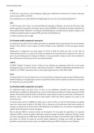 Format de fichier audio                                                                                                       3


    CAF
    Le CAF (Core audio format) a été développé par Apple pour s'affranchir des limitations de conteneur audio plus
    ancien comme le AIFF ou le WAV.
    Il est compatible avec le système Mac OS X d'Apple depuis la version 10.3 et est lisible par Quicktime 7.

    CDA
    Le CDA (Compact Disc Audio), est un format Microsoft spécifique à Windows, des pistes des CD audio, telles
    qu'elles apparaissent lorsqu'elles sont insérées dans le lecteur CD-ROM. Les CD audio du commerce répondent à la
    norme professionnelle "Red Book". La technique d'échantillonnage du son utilisée pour les disques compacts est la
    modulation d'impulsion codée (en anglais PCM, pour Pulse Coded Modulation).
    Le suffixe des fichiers créés est .cda


    Les formats audio compressés sans perte
    La compression sans perte (lossless) signifie qu'on utilise un algorithme tel qu'on peut toujours retrouver les données
    d'origine. Dans l'absolu, il existe toujours un fichier d'origine tel que l'algorithme ne ferait pas gagner d'espace
    disque.
    Typiquement, la compression sans perte permet de diviser la taille des fichiers par deux ou trois. Elle est
    relativement peu utilisée, car ce gain est très faible en comparaison de ceux permis par la compression avec perte (ce
    qui est un gros handicap pour les échanges de fichiers), et assez gourmande en temps de calcul. Aucun standard n'a
    donc suffisamment convaincu pour devenir universellement lisible.

    ATRAC
    L'ATRAC (Adaptive Transform Acoustic Coding) est une technique de compression audio avec et sans pertes
    développée par Sony en 1992. Ce format a subi plusieurs évolutions : ATRAC3, ATRAC3plus (familièrement écrit
    ATRAC3+) et ATRAC Advanced Lossless se sont succédé respectivement en 1999, 2002 et 2006.

    FLAC
    Le format FLAC (Free Lossless Audio Codec), est un format libre de compression audio sans perte. Maintenu par la
    fondation Xiph.org, il est apprécié pour conserver la qualité des fichiers sonores originaux en alternative aux formats
    de compression avec perte type MP3.


    Les formats audio compressés avec perte
    La compression audio avec perte (lossy) se base sur des algorithmes spécialisés pour déterminer quelles
    transformations simplifient la représentation du son tout en étant perçue quasiment de la même manière par l'oreille
    humaine. Elle diminue la taille du fichier en éliminant les nuances perçues comme les moins utiles. L'élimination est
    définitive, créer un fichier dans un format de haute qualité à partir d'un fichier compressé avec perte ne sert
    strictement à rien.
    Le format le plus connu est le MPEG-1/2 Audio Layer 3, dont le suffixe est .mp3. Ce format propose une qualité
    sonore très correcte pour un débit de 128 kbit/s. C'est ce format qui a été massivement utilisé pour transférer les
    musiques via internet dès la fin des années 1990. Rapidement, des baladeurs avec une mémoire réenregistrable et
    capables de lire directement ce format sont apparus.
    Dans la décennie 2000, de nouveaux formats ont été proposés. Vu les progrès des algorithmes, ils surpassent
    largement le MP3 en termes de qualité à débit égal, et peuvent atteindre des qualités supérieures. De plus, certains
    sont moins contraignants que le MP3 quant aux droits d'utilisation (le Ogg est un format libre). Mais le MP3 reste le
    plus utilisé, car l'arrivée en continu de nouveaux formats, apportant un avantage assez faible par rapport aux
    précédents, ne permet pas de mettre en place un standard meilleur que le MP3 et lisible par tous les baladeurs.
 