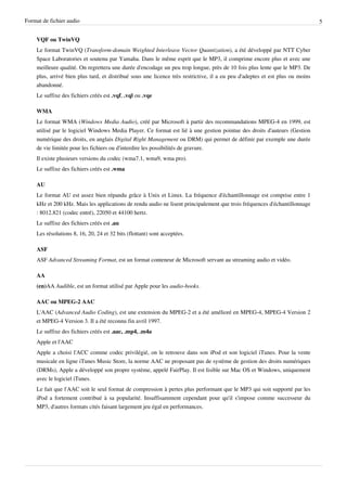 Format de fichier audio                                                                                                       5


    VQF ou TwinVQ
    Le format TwinVQ (Transform-domain Weighted Interleave Vector Quantization), a été développé par NTT Cyber
    Space Laboratories et soutenu par Yamaha. Dans le même esprit que le MP3, il comprime encore plus et avec une
    meilleure qualité. On regrettera une durée d'encodage un peu trop longue, près de 10 fois plus lente que le MP3. De
    plus, arrivé bien plus tard, et distribué sous une licence très restrictive, il a eu peu d'adeptes et est plus ou moins
    abandonné.
    Le suffixe des fichiers créés est .vqf, .vql ou .vqe

    WMA
    Le format WMA (Windows Media Audio), créé par Microsoft à partir des recommandations MPEG-4 en 1999, est
    utilisé par le logiciel Windows Media Player. Ce format est lié à une gestion pointue des droits d'auteurs (Gestion
    numérique des droits, en anglais Digital Right Management ou DRM) qui permet de définir par exemple une durée
    de vie limitée pour les fichiers ou d'interdire les possibilités de gravure.
    Il existe plusieurs versions du codec (wma7.1, wma9, wma pro).
    Le suffixe des fichiers créés est .wma

    AU
    Le format AU est assez bien répandu grâce à Unix et Linux. La fréquence d'échantillonnage est comprise entre 1
    kHz et 200 kHz. Mais les applications de rendu audio ne lisent principalement que trois fréquences d'échantillonnage
    : 8012.821 (codec entré), 22050 et 44100 hertz.
    Le suffixe des fichiers créés est .au
    Les résolutions 8, 16, 20, 24 et 32 bits (flottant) sont acceptées.

    ASF
    ASF Advanced Streaming Format, est un format conteneur de Microsoft servant au streaming audio et vidéo.

    AA
    (en)AA Audible, est un format utilisé par Apple pour les audio-books.

    AAC ou MPEG-2 AAC
    L'AAC (Advanced Audio Coding), est une extension du MPEG-2 et a été amélioré en MPEG-4, MPEG-4 Version 2
    et MPEG-4 Version 3. Il a été reconnu fin avril 1997.
    Le suffixe des fichiers créés est .aac, .mp4, .m4a
    Apple et l'AAC
    Apple a choisi l'ACC comme codec privilégié, on le retrouve dans son iPod et son logiciel iTunes. Pour la vente
    musicale en ligne iTunes Music Store, la norme AAC ne proposant pas de système de gestion des droits numériques
    (DRMs), Apple a développé son propre système, appelé FairPlay. Il est lisible sur Mac OS et Windows, uniquement
    avec le logiciel iTunes.
    Le fait que l'AAC soit le seul format de compression à pertes plus performant que le MP3 qui soit supporté par les
    iPod a fortement contribué à sa popularité. Insuffisamment cependant pour qu'il s'impose comme successeur du
    MP3, d'autres formats cités faisant largement jeu égal en performances.
 