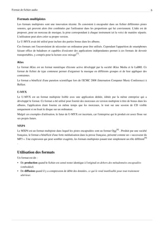 Format de fichier audio                                                                                                       6


    Formats multipistes
    Les formats multipistes sont une innovation récente. Ils consistent à encapsuler dans un fichier différentes pistes
    sonores, qui peuvent alors être combinées par l'utilisateur dans les proportions qui lui conviennent. L'idée est de
    proposer, pour un morceau de musique, la piste correspondant à chaque instrument (et la voix) de manière séparée.
    L'utilisateur peut alors créer sa propre version.
    Le U-MYX avait été utilisé pour inclure des parties bonus dans les albums.
    Ces formats ont l'inconvénient de nécessiter un ordinateur pour être utilisés. Cependant l'apparition de smartphones
    faisant office de baladeurs et capables d'exécuter des applications indépendantes permet à ces formats de devenir
    transportables, y compris pour la lecture avec mixage[7] .

    iKlax
    Le format iKlax est un format numérique d'écoute active développé par la société iKlax Media et le LaBRI. Ce
    format de fichier de type conteneur permet d'organiser la musique en différents groupes et de leur appliquer des
    contraintes.
    Le format a bénéficié d'une parution scientifique lors de l'ICMC 2008 (Internation Computer Music Conference) à
    Belfast.

    U-MYX
    Le U-MYX est un format multipiste lisible avec une application dédiée, éditée par la même entreprise qui a
    développé le format. Ce format a été utilisé pour fournir des morceaux en version multipiste à titre de bonus dans les
    albums, l'application étant fournie en même temps que les morceaux, le tout sur une session de CD visible
    uniquement si on lisait le disque sur un ordinateur.
    Malgré ces exemples d'utilisation, le futur de U-MYX est incertain, car l'entreprise qui le produit est assez floue sur
    ses projets futurs.

    MXP4
    Le MXP4 est un format multipiste dans lequel les pistes encapsulées sont au format Ogg[8] . Produit par une société
    française, le format a bénéficié d'une forte médiatisation dans la presse française, présenté comme un « successeur du
    MP3 ». Une expression qui peut sembler exagérée, les formats multipistes jouant tout simplement un rôle différent[9]
    .


    Utilisation des formats
    Un format est dit :
    • De production quand le fichier est censé rester identique à l'original en dehors des métadonnées encapsulées
      (embedded)
    • De diffusion quand il y a compression de débit des données, ce qui le rend inutilisable pour tout traitement
      ultérieur.
 