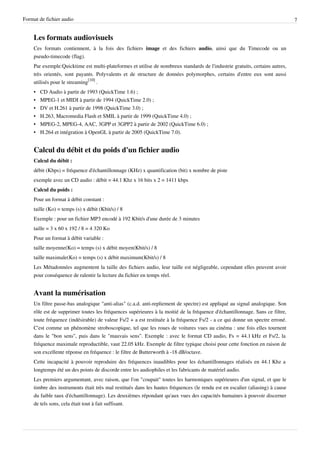 Format de fichier audio                                                                                                       7


    Les formats audiovisuels
    Ces formats contiennent, à la fois des fichiers image et des fichiers audio, ainsi que du Timecode ou un
    pseudo-timecode (flag).
    Par exemple:Quicktime est multi-plateformes et utilise de nombreux standards de l'industrie gratuits, certains autres,
    très orientés, sont payants. Polyvalents et de structure de données polymorphes, certains d'entre eux sont aussi
    utilisés pour le streaming[10] .
    •   CD Audio à partir de 1993 (QuickTime 1.6) ;
    •   MPEG-1 et MIDI à partir de 1994 (QuickTime 2.0) ;
    •   DV et H.261 à partir de 1998 (QuickTime 3.0) ;
    •   H.263, Macromedia Flash et SMIL à partir de 1999 (QuickTime 4.0) ;
    •   MPEG-2, MPEG-4, AAC, 3GPP et 3GPP2 à partir de 2002 (QuickTime 6.0) ;
    •   H.264 et intégration à OpenGL à partir de 2005 (QuickTime 7.0).


    Calcul du débit et du poids d'un fichier audio
    Calcul du débit :
    débit (Kbps) = fréquence d'échantillonnage (KHz) x quantification (bit) x nombre de piste
    exemple avec un CD audio : débit = 44.1 Khz x 16 bits x 2 = 1411 kbps
    Calcul du poids :
    Pour un format à débit constant :
    taille (Ko) = temps (s) x débit (Kbit/s) / 8
    Exemple : pour un fichier MP3 encodé à 192 Kbit/s d'une durée de 3 minutes
    taille = 3 x 60 x 192 / 8 = 4 320 Ko
    Pour un format à débit variable :
    taille moyenne(Ko) = temps (s) x débit moyen(Kbit/s) / 8
    taille maximale(Ko) = temps (s) x débit maximum(Kbit/s) / 8
    Les Métadonnées augmentent la taille des fichiers audio, leur taille est négligeable, cependant elles peuvent avoir
    pour conséquence de ralentir la lecture du fichier en temps réel.


    Avant la numérisation
    Un filtre passe-bas analogique "anti-alias" (c.a.d. anti-repliement de spectre) est appliqué au signal analogique. Son
    rôle est de supprimer toutes les fréquences supérieures à la moitié de la fréquence d'échantillonnage. Sans ce filtre,
    toute fréquence (indésirable) de valeur Fs/2 + a est restituée à la fréquence Fs/2 - a ce qui donne un spectre erroné.
    C'est comme un phénomène stroboscopique, tel que les roues de voitures vues au cinéma : une fois elles tournent
    dans le "bon sens", puis dans le "mauvais sens". Exemple : avec le format CD audio, Fs = 44.1 kHz et Fs/2, la
    fréquence maximale reproductible, vaut 22.05 kHz. Exemple de filtre typique choisi pour cette fonction en raison de
    son excellente réponse en fréquence : le filtre de Butterworth à -18 dB/octave.
    Cette incapacité à pouvoir reproduire des fréquences inaudibles pour les échantillonnages réalisés en 44.1 Khz a
    longtemps été un des points de discorde entre les audiophiles et les fabricants de matériel audio.
    Les premiers argumentant, avec raison, que l'on "coupait" toutes les harmoniques supérieures d'un signal, et que le
    timbre des instruments était très mal restitués dans les hautes fréquences (le rendu est en escalier (aliasing) à cause
    du faible taux d'échantillonnage). Les deuxièmes répondant qu'aux vues des capacités humaines à pouvoir discerner
    de tels sons, cela était tout à fait suffisant.
 