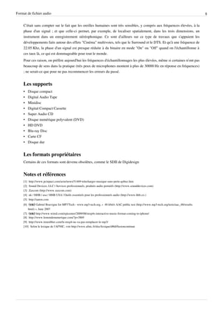Format de fichier audio                                                                                                                       8


    C'était sans compter sur le fait que les oreilles humaines sont très sensibles, y compris aux fréquences élevées, à la
    phase d'un signal ; et que celle-ci permet, par exemple, de localiser spatialement, dans les trois dimensions, un
    instrument dans un enregistrement stéréophonique. Ce sont d'ailleurs sur ce type de travaux que s'appuient les
    développements faits autour des effets "Cinéma" multivoies, tels que le Surround et le DTS. Et qu'à une fréquence de
    22.05 Khz, la phase d'un signal est presque réduite à du binaire en mode "On" ou "Off" quand on l'échantillonne à
    ces taux là, ce qui est dommageable pour tout le monde.
    Pour ces raison, on préfère aujourd'hui les fréquences d'échantillonnages les plus élevées, même si certaines n'ont pas
    beaucoup de sens dans la pratique (très peux de microphones montent à plus de 30000 Hz en réponse en fréquences)
    ; ne serait-ce que pour ne pas recommencer les erreurs du passé.


    Les supports
    •     Disque compact
    •     Digital Audio Tape
    •     Minidisc
    •     Digital Compact Cassette
    •     Super Audio CD
    •     Disque numérique polyvalent (DVD)
    •     HD DVD
    •     Blu-ray Disc
    •     Carte CF
    •     Disque dur


    Les formats propriétaires
    Certains de ces formats sont devenu obsolètes, comme le SDII de Digidesign


    Notes et références
    [1]   http:/ / www. pcinpact. com/ actu/ news/ 51469-telecharger-musique-sans-perte-qobuz. htm
    [2]   Sound Devices, LLC | Services professionnels, produits audio portatifs (http:/ / www. sounddevices. com)
    [3]   Zaxcom (http:/ / www. zaxcom. com)
    [4]   uk / HHB / usa / HHB USA | Outils essentiels pour les professionnels audio (http:/ / www. hhb. co. )
    [5]   http:/ / aaton. com
    [6]  (en) Gabriel Bouvigne for MP3'Tech - www.mp3-tech.org, «  48 kbit/s AAC public test (http://www.mp3-tech.org/tests/aac_48/results.
        html) », June 2007
    [7] (en) http:/ / www. wired. com/ epicenter/ 2009/ 08/ mxp4s-interactive-music-format-coming-to-iphone/
    [8] http:/ / www. lemondenumerique. com/ ?p=3869
    [9] http:/ / www. timrubber. com/ le-mxp4-ne-va-pas-remplacer-le-mp3/
    [10] Selon le lexique de l'AFNIC, voir http:/ / www. afnic. fr/ doc/ lexique/ d#diffusioncontinue
 