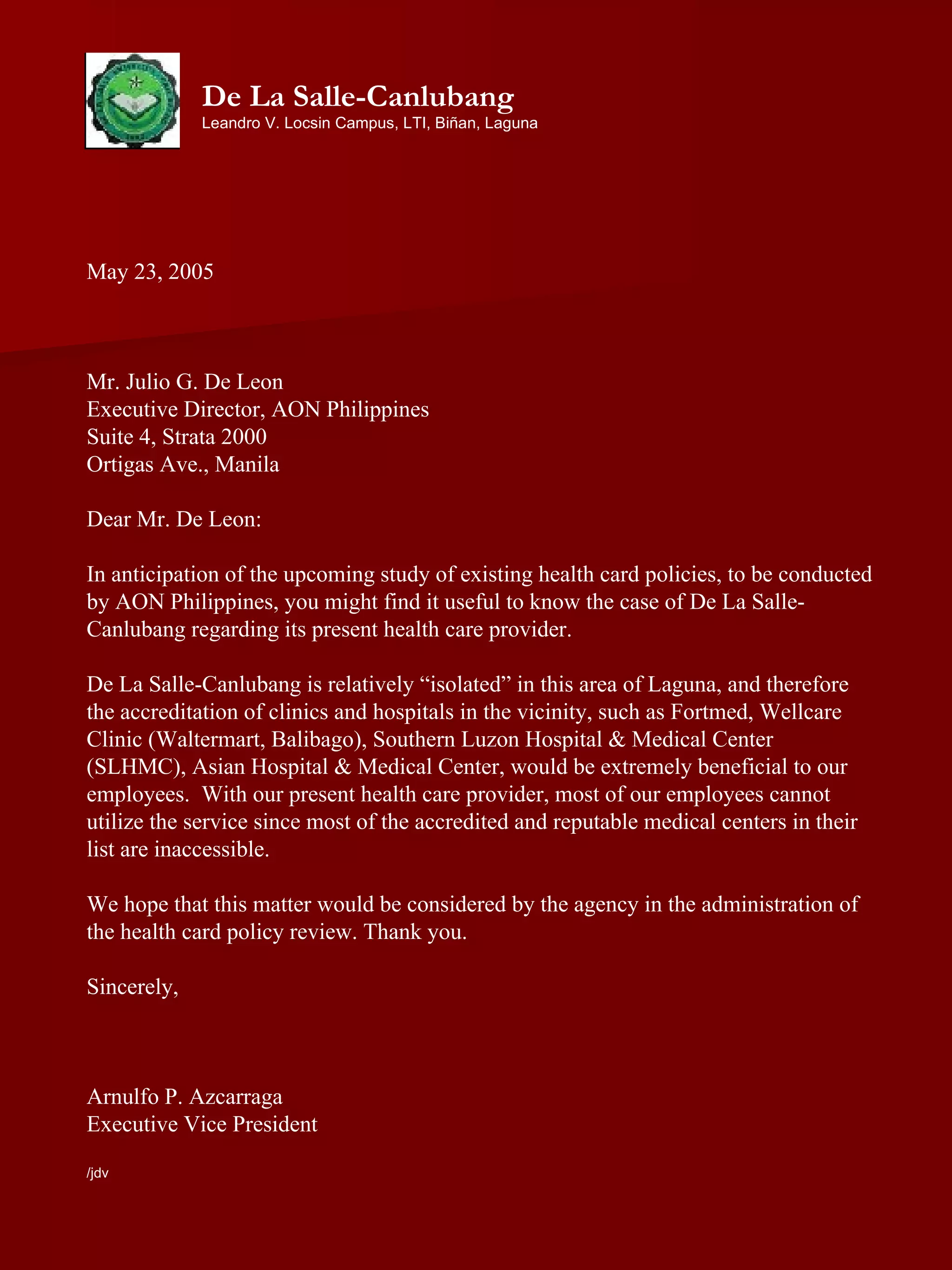May 23, 2005 Mr. Julio G. De Leon Executive Director, AON Philippines Suite 4, Strata 2000 Ortigas Ave., Manila Dear Mr. De Leon: In anticipation of the upcoming study of existing health card policies, to be conducted by AON Philippines, you might find it useful to know the case of De La Salle-Canlubang regarding its present health care provider. De La Salle-Canlubang is relatively “isolated” in this area of Laguna, and therefore the accreditation of clinics and hospitals in the vicinity, such as Fortmed, Wellcare Clinic (Waltermart, Balibago), Southern Luzon Hospital & Medical Center (SLHMC), Asian Hospital & Medical Center, would be extremely beneficial to our employees.  With our present health care provider, most of our employees cannot utilize the service since most of the accredited and reputable medical centers in their list are inaccessible.  We hope that this matter would be considered by the agency in the administration of the health card policy review. Thank you. Sincerely, Arnulfo P. Azcarraga Executive Vice President /jdv De La Salle-Canlubang Leandro V. Locsin Campus, LTI, Biñan, Laguna 