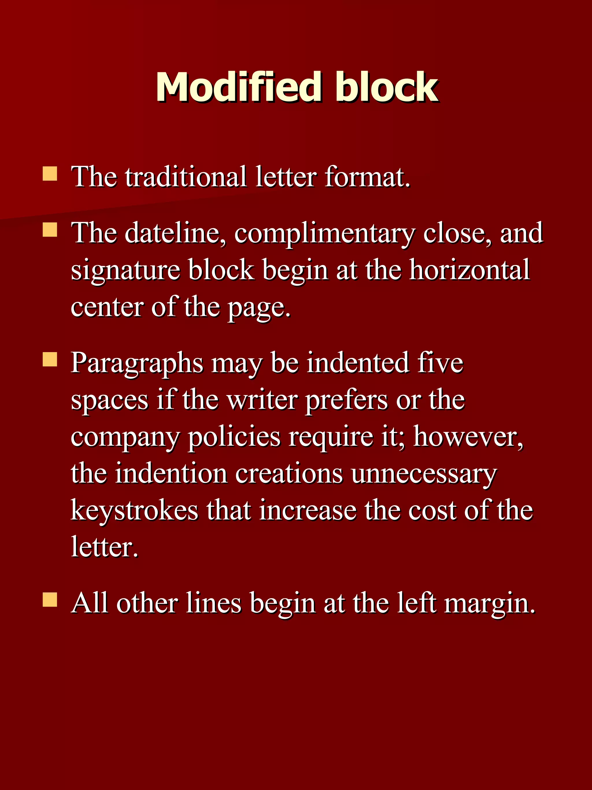 Modified block The traditional letter format. The dateline, complimentary close, and signature block begin at the horizontal center of the page.  Paragraphs may be indented five spaces if the writer prefers or the company policies require it; however, the indention creations unnecessary keystrokes that increase the cost of the letter.  All other lines begin at the left margin. 