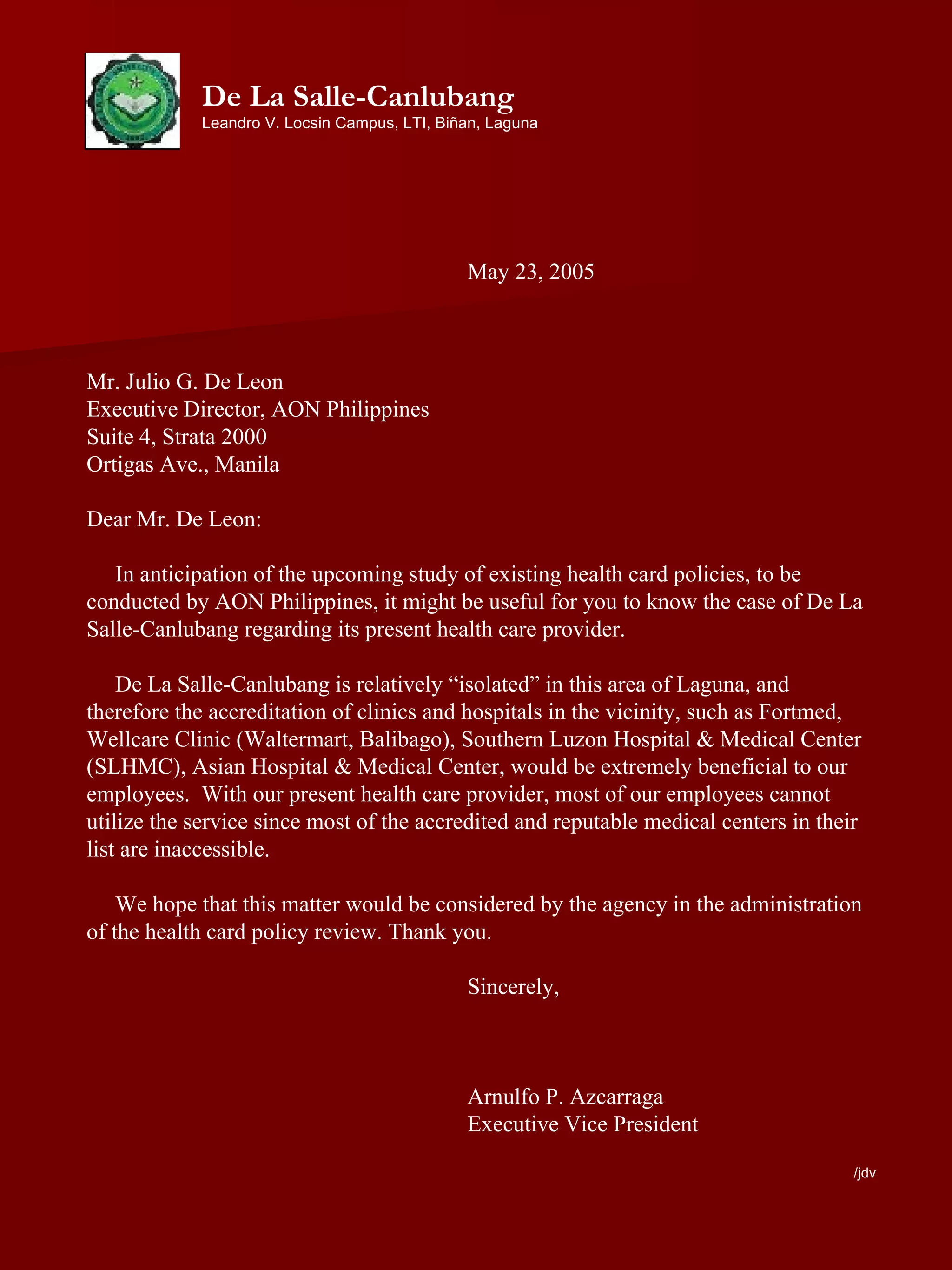 May 23, 2005 Mr. Julio G. De Leon Executive Director, AON Philippines Suite 4, Strata 2000 Ortigas Ave., Manila Dear Mr. De Leon: In anticipation of the upcoming study of existing health card policies, to be conducted by AON Philippines, it might be useful for you to know the case of De La Salle-Canlubang regarding its present health care provider. De La Salle-Canlubang is relatively “isolated” in this area of Laguna, and therefore the accreditation of clinics and hospitals in the vicinity, such as Fortmed, Wellcare Clinic (Waltermart, Balibago), Southern Luzon Hospital & Medical Center (SLHMC), Asian Hospital & Medical Center, would be extremely beneficial to our employees.  With our present health care provider, most of our employees cannot utilize the service since most of the accredited and reputable medical centers in their list are inaccessible.  We hope that this matter would be considered by the agency in the administration of the health card policy review. Thank you. Sincerely, Arnulfo P. Azcarraga Executive Vice President /jdv De La Salle-Canlubang Leandro V. Locsin Campus, LTI, Biñan, Laguna 