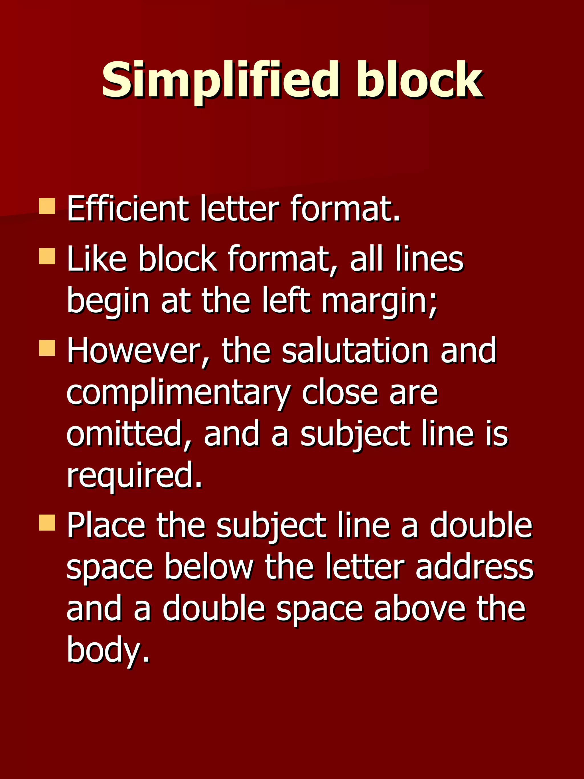 Simplified block Efficient letter format.  Like block format, all lines begin at the left margin;  However, the salutation and complimentary close are omitted, and a subject line is required.  Place the subject line a double space below the letter address and a double space above the body.  