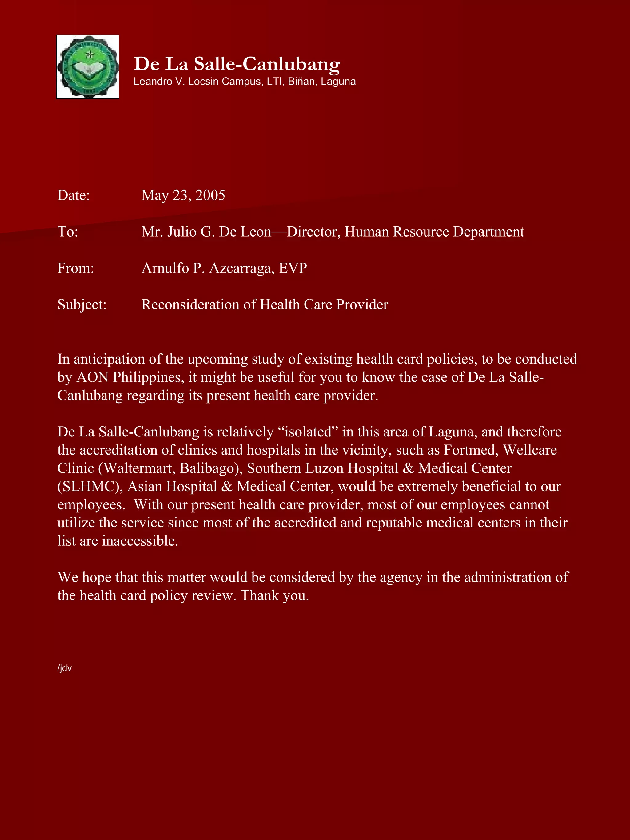 Date:  May 23, 2005 To:  Mr. Julio G. De Leon—Director, Human Resource Department From:  Arnulfo P. Azcarraga, EVP Subject:  Reconsideration of Health Care Provider In anticipation of the upcoming study of existing health card policies, to be conducted by AON Philippines, it might be useful for you to know the case of De La Salle-Canlubang regarding its present health care provider. De La Salle-Canlubang is relatively “isolated” in this area of Laguna, and therefore the accreditation of clinics and hospitals in the vicinity, such as Fortmed, Wellcare Clinic (Waltermart, Balibago), Southern Luzon Hospital & Medical Center (SLHMC), Asian Hospital & Medical Center, would be extremely beneficial to our employees.  With our present health care provider, most of our employees cannot utilize the service since most of the accredited and reputable medical centers in their list are inaccessible.  We hope that this matter would be considered by the agency in the administration of the health card policy review. Thank you. /jdv De La Salle-Canlubang Leandro V. Locsin Campus, LTI, Biñan, Laguna 