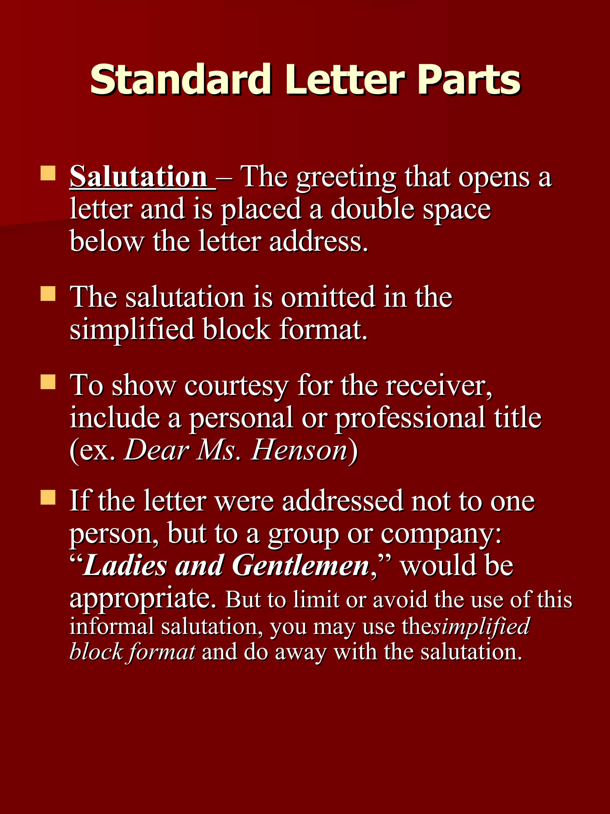 Salutation   – The greeting that opens a letter and is placed a double space below the letter address.  The salutation is omitted in the simplified block format.  To show courtesy for the receiver, include a personal or professional title (ex.  Dear Ms. Henson )  If the letter were addressed not to one person, but to a group or company: “ Ladies and Gentlemen ,” would be appropriate.  But to limit or avoid the use of this informal salutation, you may use the  simplified block format  and do away with the salutation. Standard Letter Parts 