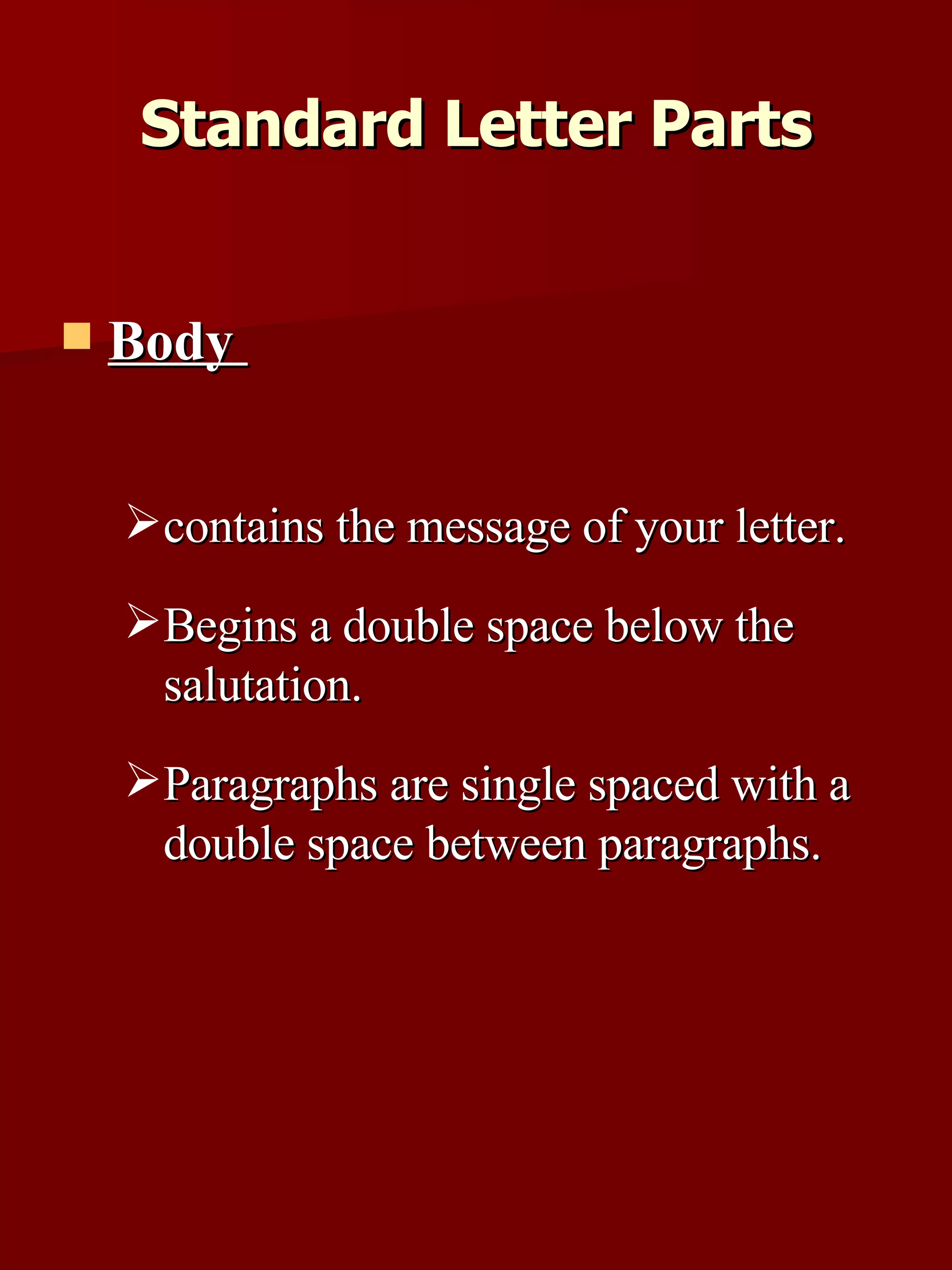 Body   contains the message of your letter.  Begins a double space below the salutation.  Paragraphs are single spaced with a double space between paragraphs.  Standard Letter Parts 
