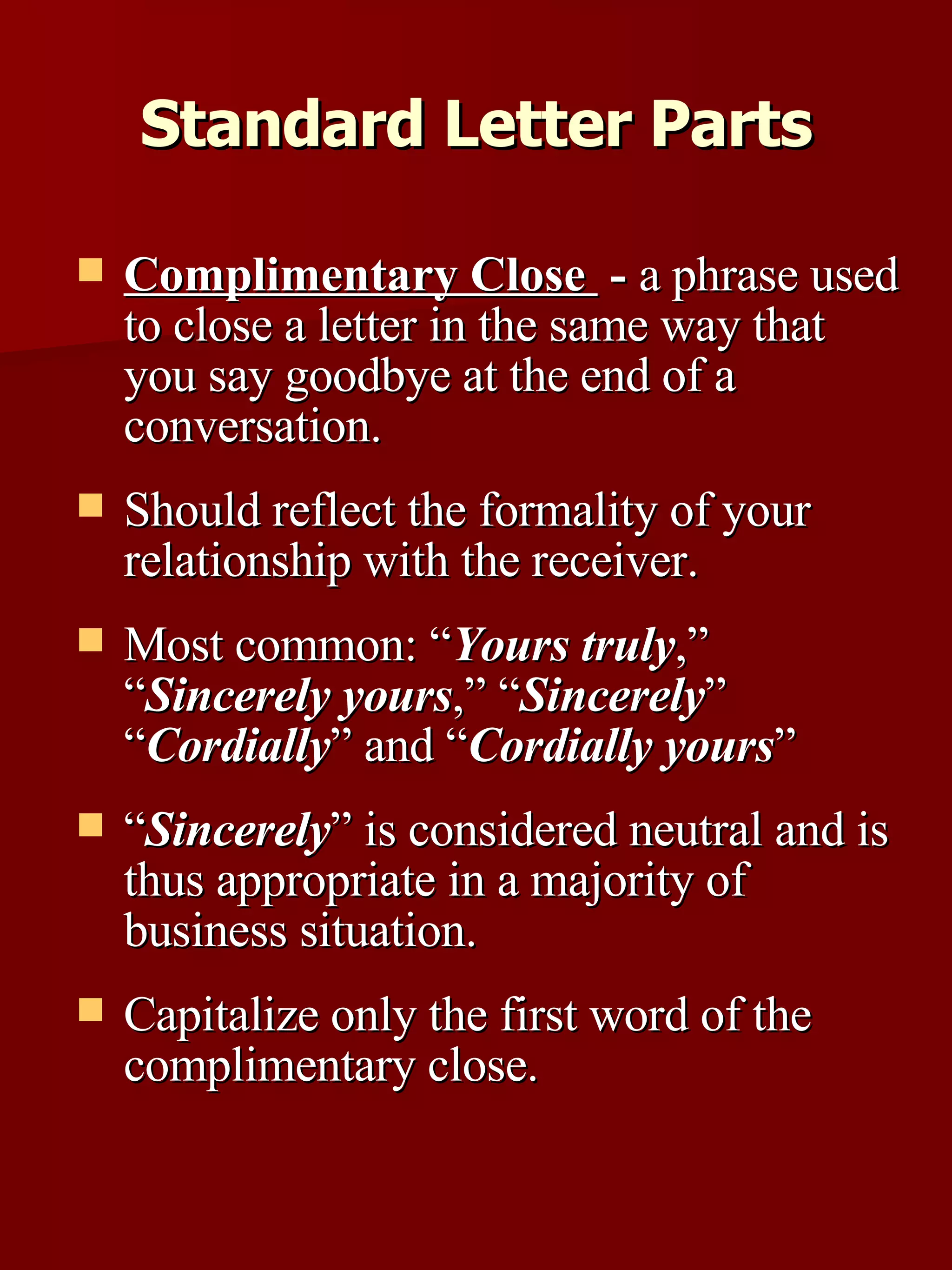 Complimentary Close  -  a phrase used to close a letter in the same way that you say goodbye at the end of a conversation.  Should reflect the formality of your relationship with the receiver.  Most common: “ Yours truly ,” “ Sincerely yours ,” “ Sincerely ” “ Cordially ” and “ Cordially yours ” “ Sincerely ” is considered neutral and is thus appropriate in a majority of business situation.  Capitalize only the first word of the complimentary close. Standard Letter Parts 