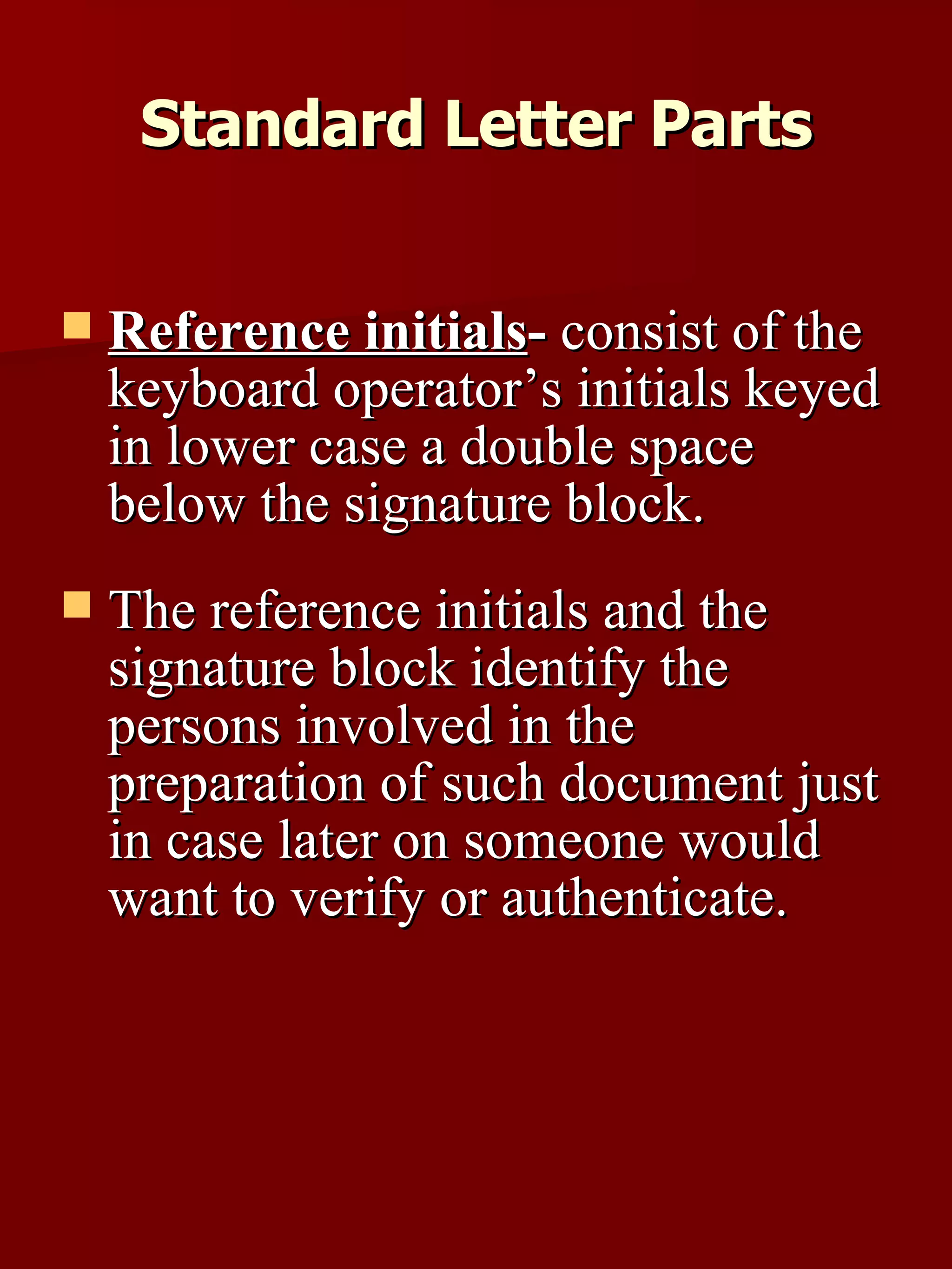 Reference initials -  consist of the keyboard operator’s initials keyed in lower case a double space below the signature block.  The reference initials and the signature block identify the persons involved in the preparation of such document just in case later on someone would want to verify or authenticate.  Standard Letter Parts 