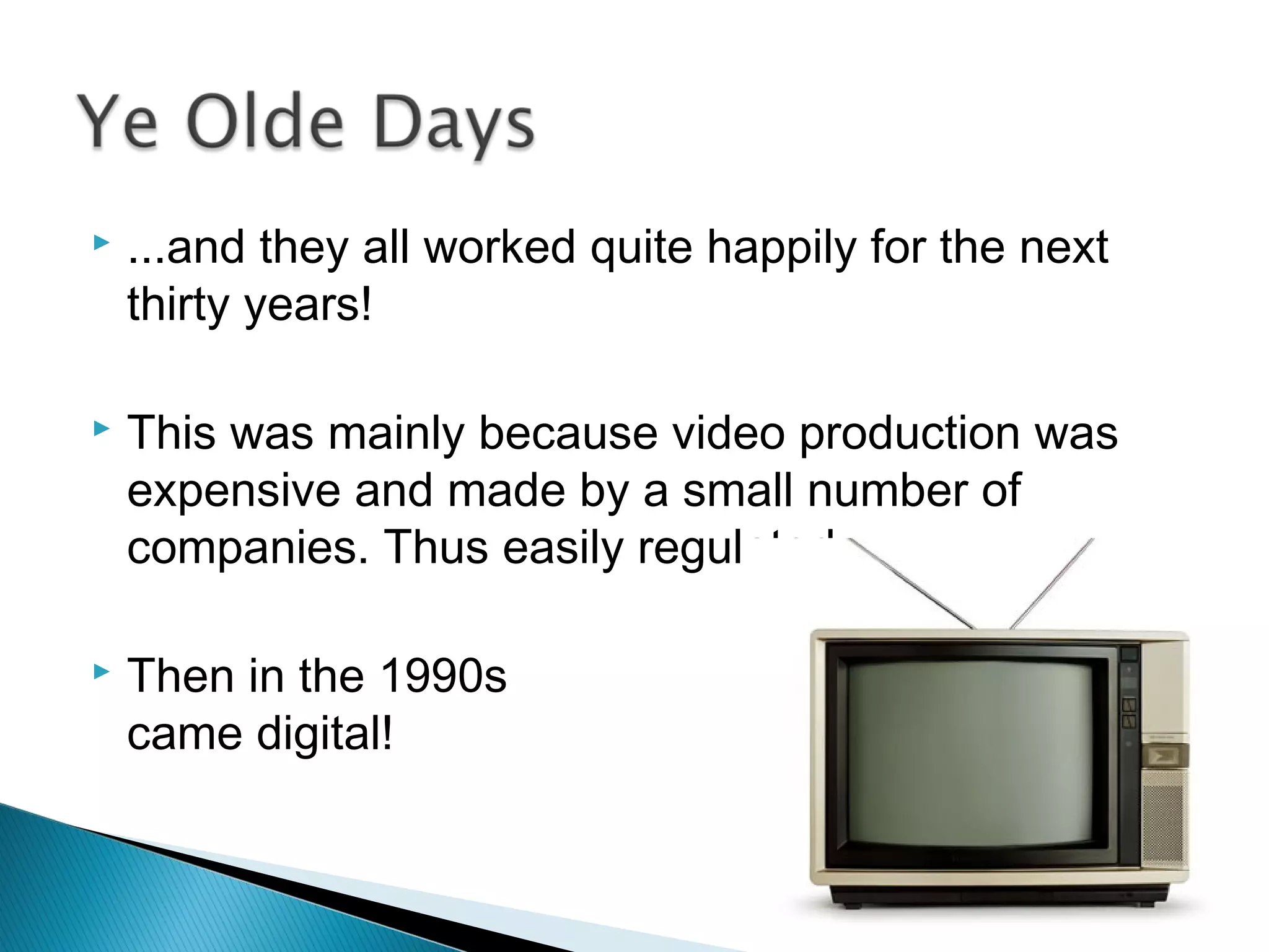  ...and they all worked quite happily for the next
thirty years!
 This was mainly because video production was
expensive and made by a small number of
companies. Thus easily regulated.
 Then in the 1990s
came digital!
 