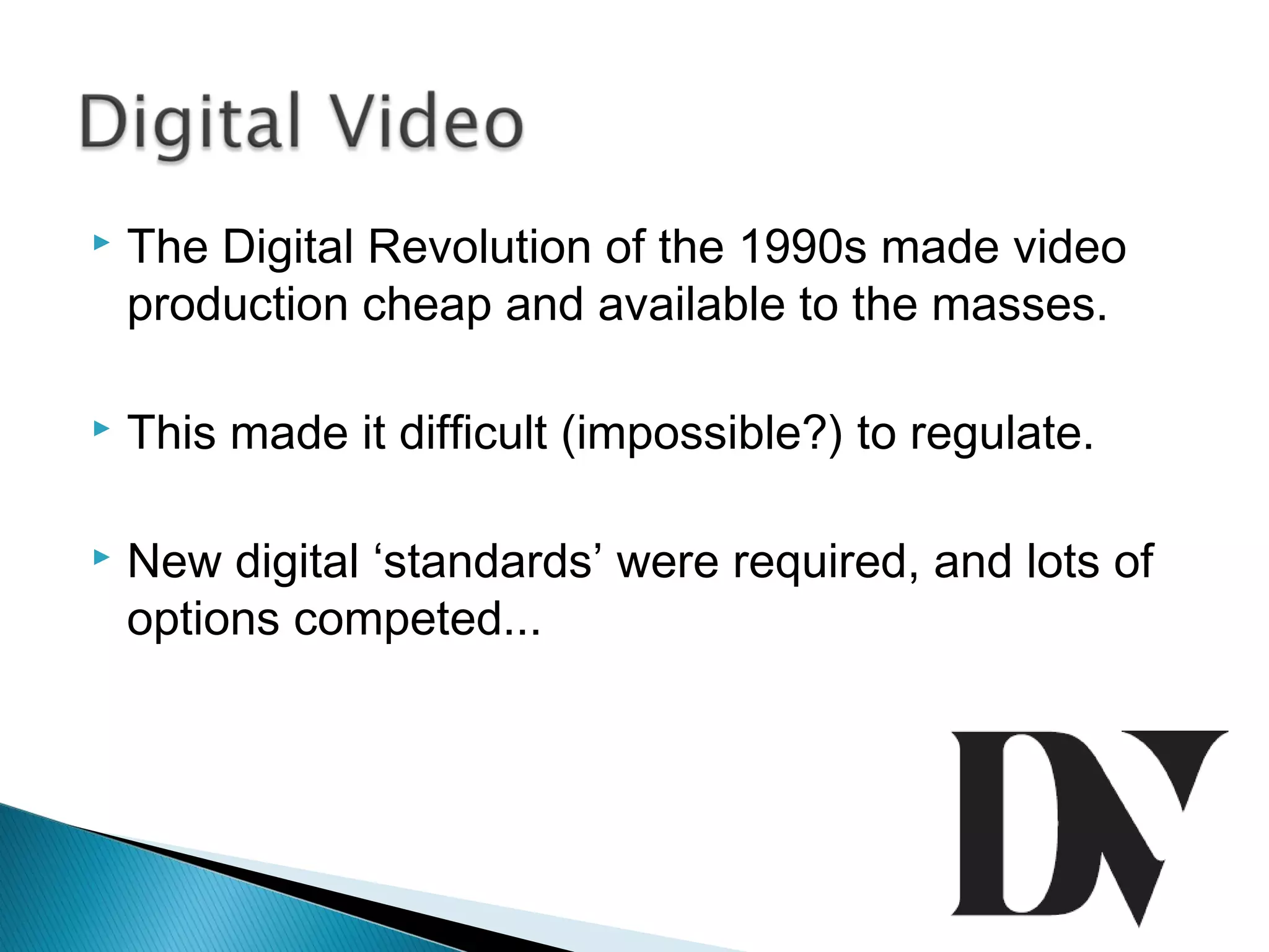  The Digital Revolution of the 1990s made video
production cheap and available to the masses.
 This made it difficult (impossible?) to regulate.
 New digital ‘standards’ were required, and lots of
options competed...
 