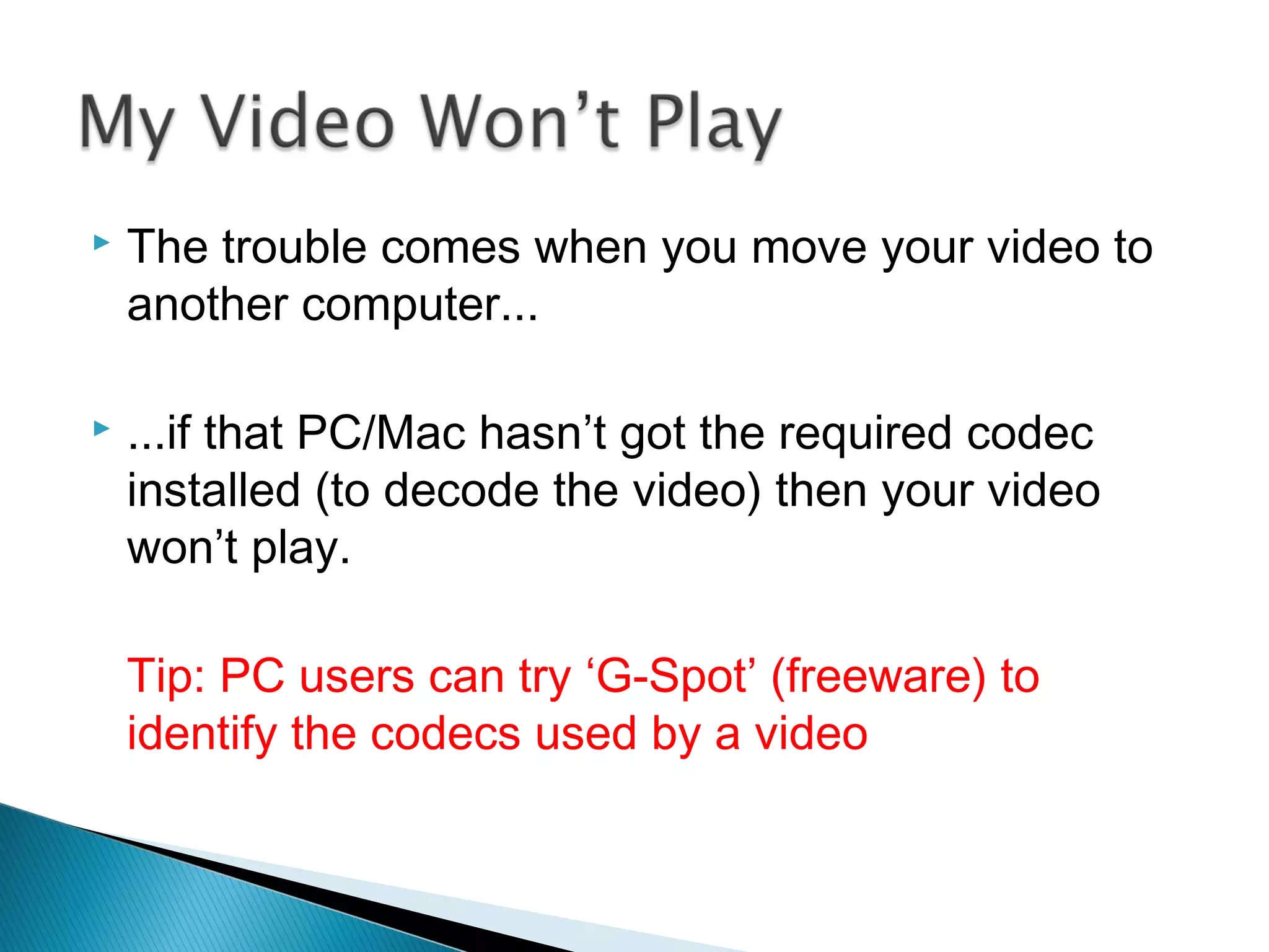  The trouble comes when you move your video to
another computer...
 ...if that PC/Mac hasn’t got the required codec
installed (to decode the video) then your video
won’t play.
Tip: PC users can try ‘G-Spot’ (freeware) to
identify the codecs used by a video
 