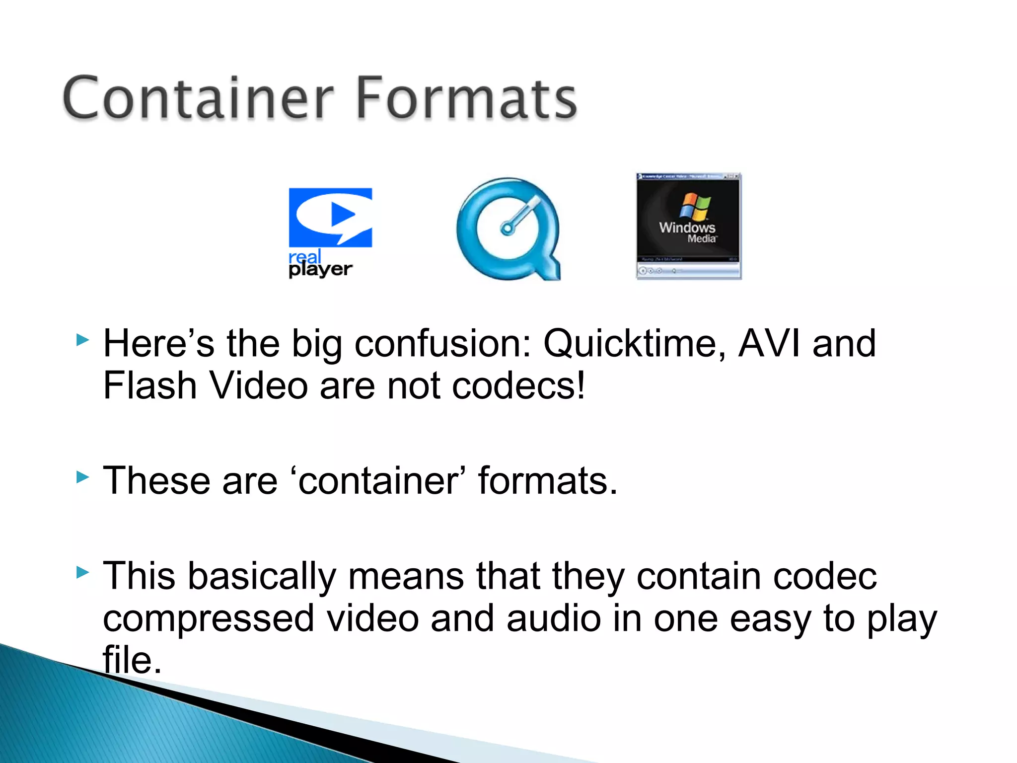  Here’s the big confusion: Quicktime, AVI and
Flash Video are not codecs!
 These are ‘container’ formats.
 This basically means that they contain codec
compressed video and audio in one easy to play
file.
 