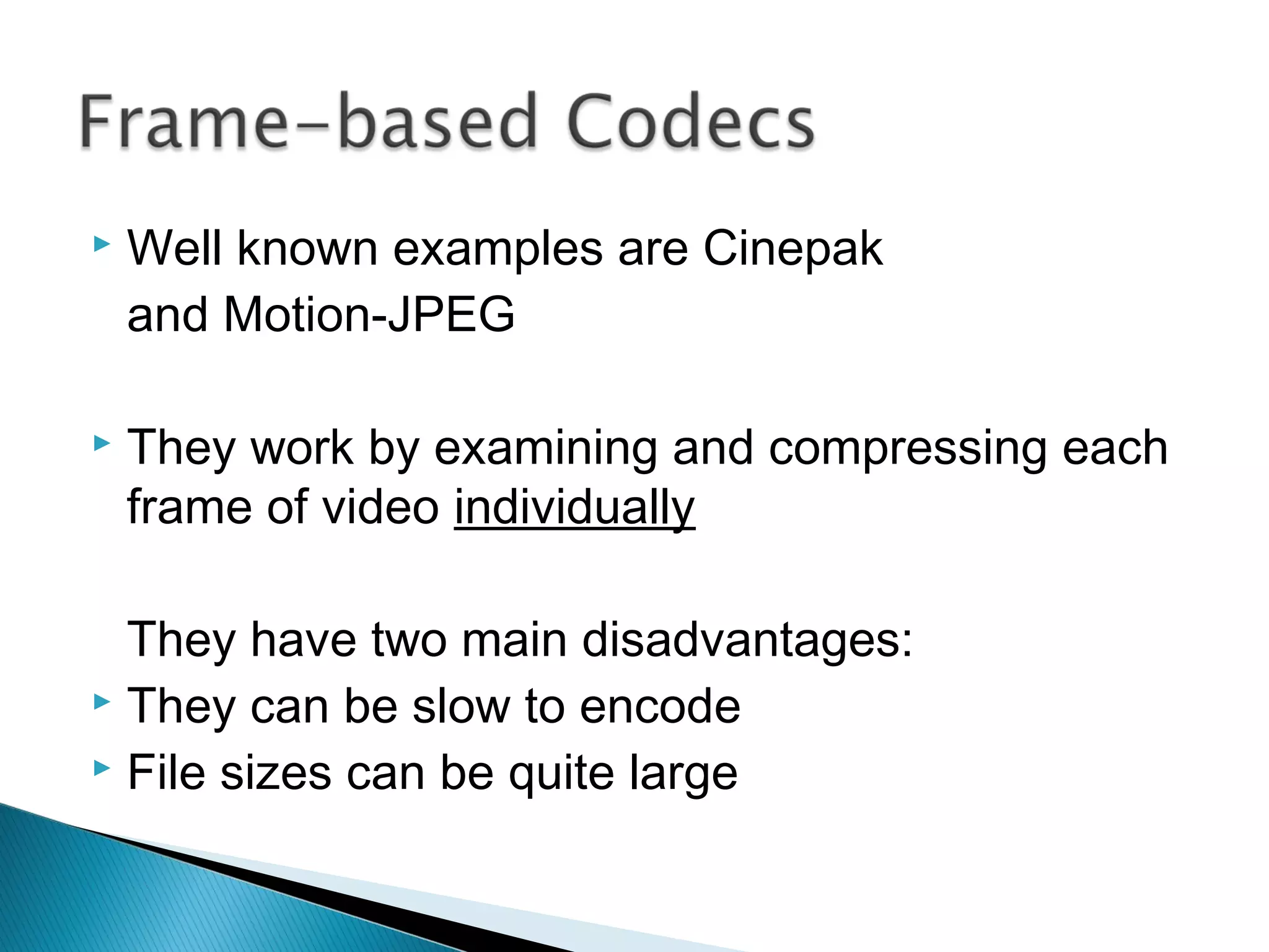  Well known examples are Cinepak
and Motion-JPEG
 They work by examining and compressing each
frame of video individually
They have two main disadvantages:
 They can be slow to encode
 File sizes can be quite large
 