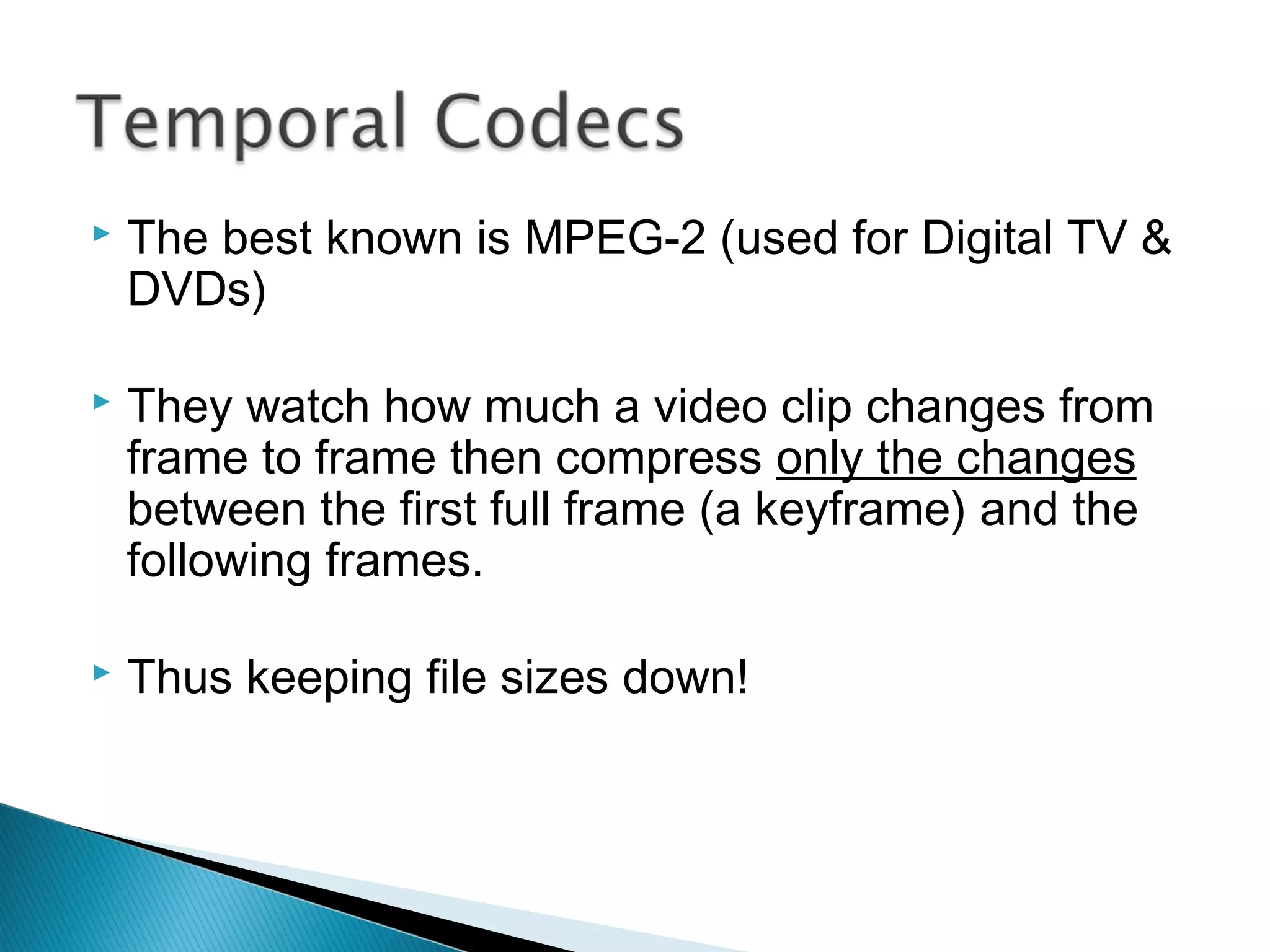  The best known is MPEG-2 (used for Digital TV &
DVDs)
 They watch how much a video clip changes from
frame to frame then compress only the changes
between the first full frame (a keyframe) and the
following frames.
 Thus keeping file sizes down!
 