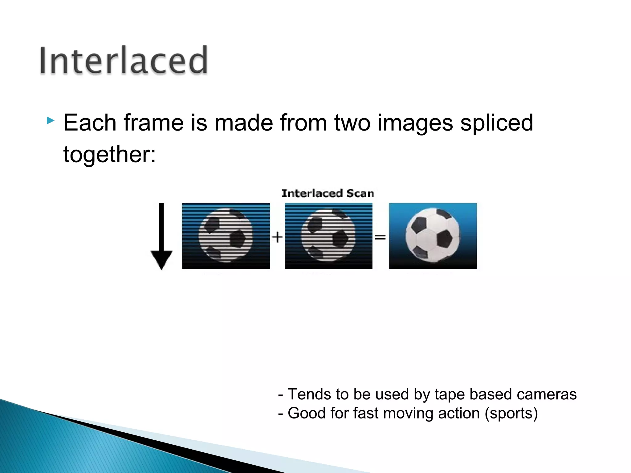 Interlaced Video displays 50 half-frames (or fields) every second.
It shuffles these in alternate rows, this tricks the eye but can look
messy when paused or printed out
Note:
Horizontal
Banding
 