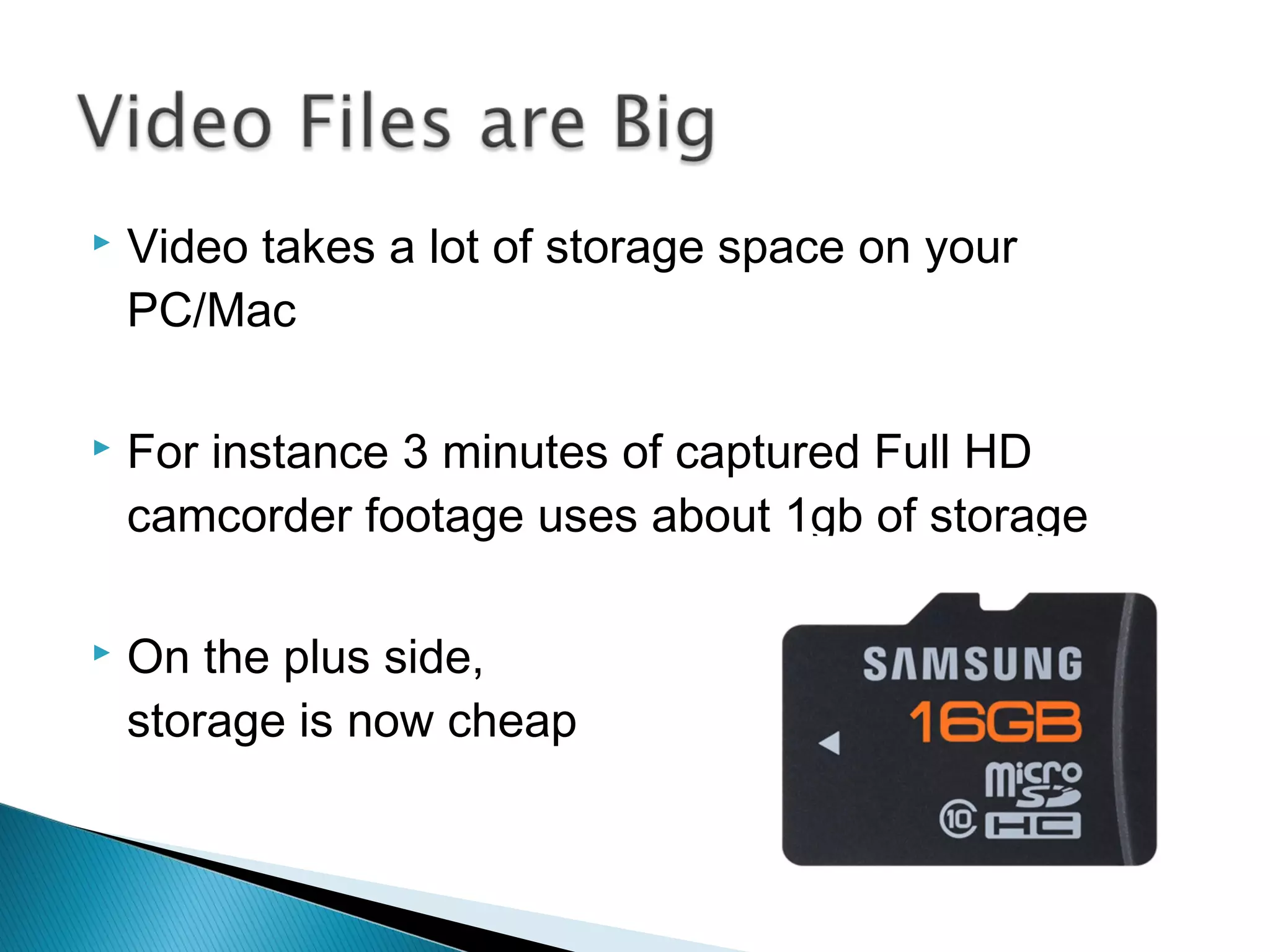  Video takes a lot of storage space on your
PC/Mac
 For instance 3 minutes of captured Full HD
camcorder footage uses about 1gb of storage
 On the plus side,
storage is now cheap
 