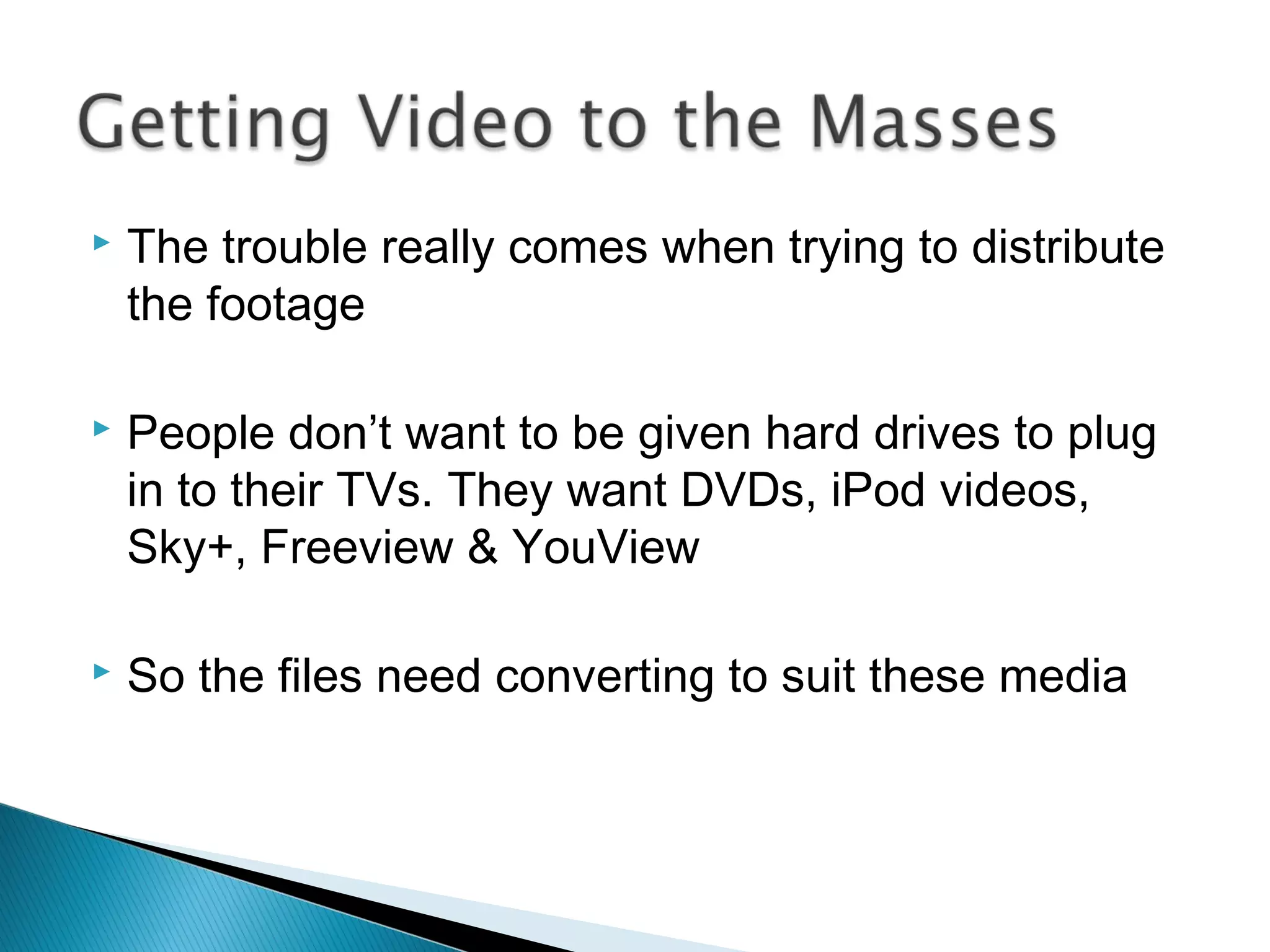  The trouble really comes when trying to distribute
the footage
 People don’t want to be given hard drives to plug
in to their TVs. They want DVDs, iPod videos,
Sky+, Freeview & YouView
 So the files need converting to suit these media
 