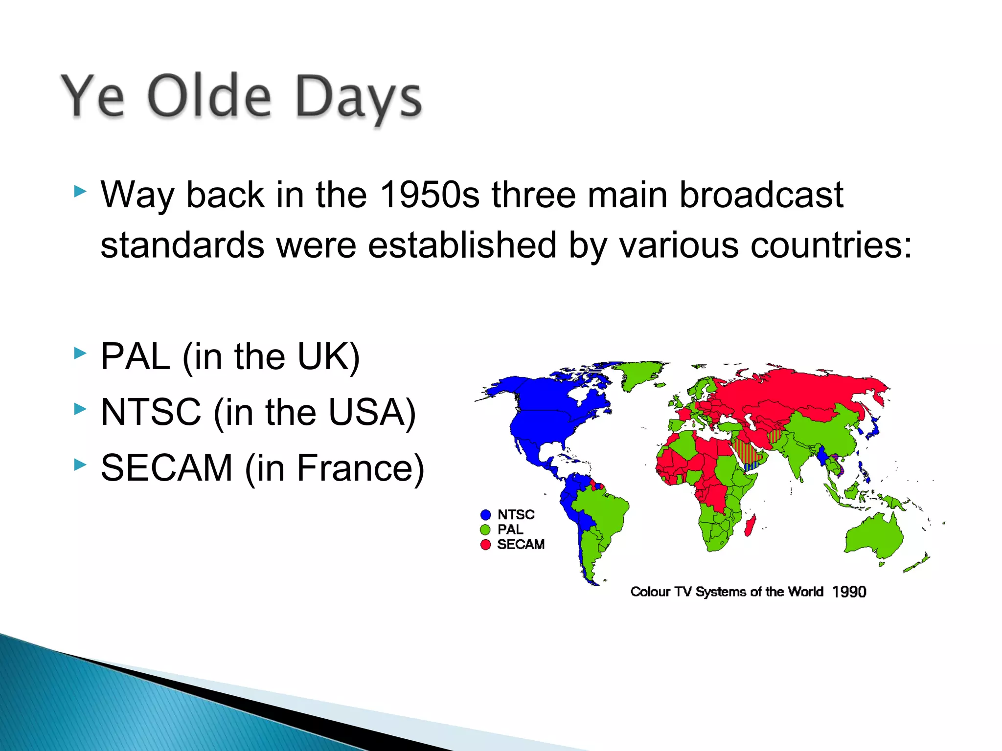  Way back in the 1950s three main broadcast
standards were established by various countries:
 PAL (in the UK)
 NTSC (in the USA)
 SECAM (in France)
 