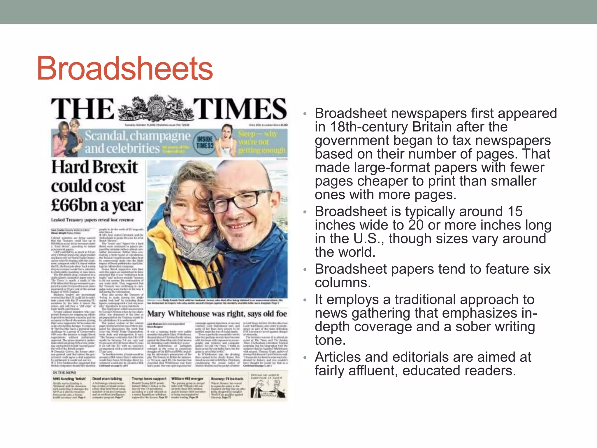 Broadsheets
• Broadsheet newspapers first appeared
in 18th-century Britain after the
government began to tax newspapers
based on their number of pages. That
made large-format papers with fewer
pages cheaper to print than smaller
ones with more pages.
• Broadsheet is typically around 15
inches wide to 20 or more inches long
in the U.S., though sizes vary around
the world.
• Broadsheet papers tend to feature six
columns.
• It employs a traditional approach to
news gathering that emphasizes in-
depth coverage and a sober writing
tone.
• Articles and editorials are aimed at
fairly affluent, educated readers.
 