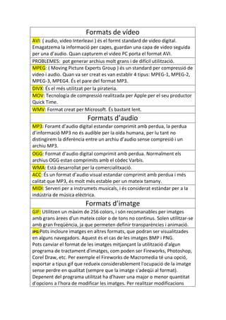 Formats de vídeo
AVI: ( audio, video Interleavi ) és el formt standard de video digital.
Emagatzema la informació per capes, guardan una capa de video seguida
per una d’audio. Quan capturem el video PC porta el format AVI.
PROBLEMES: pot generar archius molt grans i de difícil utilització.
MPEG: ( Moving Picture Experts Group ) és un standard per compressió de
video i audio. Quan va ser creat es van establir 4 tipus: MPEG-1, MPEG-2,
MPEG-3, MPEG4. És el pare del format MP3.
DIVX: És el més utilitzat per la pirateria.
MOV: Tecnología de compressió realitzada per Apple per el seu productor
Quick Time.
WMV: Format creat per Microsoft. És bastant lent.
                          Formats d’audio
MP3: Foramt d’audio digital estandar comprimit amb perdua, la perdua
d’informació MP3 no és audible per la oïda humana, per lu tant no
distingirem la diferència entre un archiu d’audio sense compresió i un
archiu MP3.
OGG: Format d’audio digital comprimit amb perdua. Normalment els
archius OGG estan comprimits amb el còdec Varbis.
WMA: Està desarrollat per la comercialitxació.
ACC: És un format d’audio visual estandar comprimit amb perdua i més
calitat que MP3, és molt més estable per un mateix tamany.
MIDI: Serveri per a instrumets musicals, i és considerat estàndar per a la
indústria de música elèctrica.
                         Formats d’imatge
GIF: Utilitzen un màxim de 256 colors, i són recomanables per imatges
amb grans àrees d'un mateix color o de tons no continus. Solen utilitzar-se
amb gran freqüència, ja que permeten definir transparències i animació.
JPG:Pots incloure imatges en altres formats, que podran ser visualitzades
en alguns navegadors. Aquest és el cas de les imatges BMP i PNG.
Pots canviar el format de les imatges mitjançant la utilització d'algun
programa de tractament d'imatges, com poden ser Fireworks, Photoshop,
Corel Draw, etc. Per exemple el Fireworks de Macromedia té una opció,
exportar a tipus gif que redueix considerablement l'ocupació de la imatge
sense perdre en qualitat (sempre que la imatge s'adeqüi al format).
Depenent del programa utilitzat ha d'haver una major o menor quantitat
d'opcions a l'hora de modificar les imatges. Per realitzar modificacions
 