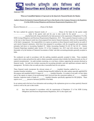 Page 19 of 26
Annexure VIII
When an Unmodified Opinion is Expressed on the Quarterly Financial Results (for Banks)
Auditor’s Report On Quarterly Financial Results and Year to Date Results of the Company Pursuant to the Regulation
33 of the SEBI (Listing Obligations and Disclosure Requirements) Regulations, 2015
To
Board of Directors of ……………………. (Name of the Bank)
We have audited the quarterly financial results of ………………… (Name of the bank) for the quarter ended
………………………. (date of the quarter end) and the year to date results for the period ……………. to
…………………, attached herewith, being submitted by the bank pursuant to the requirement of Regulation 33 of the
SEBI (Listing Obligations and Disclosure Requirements) Regulations, 2015. These quarterly financial results as well
as the year to date financial results have been prepared from interim financial statements, which are the responsibility
of the bank’s management. Our responsibility is to express an opinion on these financial results based on our audit of
such interim financial statements, which have been prepared in accordance with the recognition and measurement
principles laid down in Accounting Standard 25 / Indian Accounting Standard 34 (AS 25/ Ind AS 34 – Interim
Financial Reporting) mandated under Section 133 of the Companies Act, 2013 read with relevant rules issued
thereunder or by the Institute of Chartered Accountants of India1
and other accounting principles generally accepted in
India.
We conducted our audit in accordance with the auditing standards generally accepted in India. Those standards
require that we plan and perform the audit to obtain reasonable assurance about whether the financial results are free of
material misstatement(s). An audit includes examining, on a test basis, evidence supporting the amounts disclosed as
financial results. An audit also includes assessing the accounting principles used and significant estimates made by
management. We believe that our audit provides a reasonable basis for our opinion.
These financial results incorporate the relevant returns of _______(number) branches audited by us, _________
(number) branches including _______ (number) foreign branches audited by the other auditors specially appointed for
this purpose and unaudited returns in respect of _________ (number) branches. In conduct of our audit, we have taken
note of the reports in respect of non performing assets received from the concurrent auditors of ________ (number)
branches, inspection teams of banks of ________ (number) branches specifically appointed for this purpose. These
reports cover ______ percent of advances portfolio of the Bank.
In our opinion and to the best of our information and according to the explanations given to us these quarterly financial
results as well as the year to date results:
(i) have been presented in accordance with the requirements of Regulation 33 of the SEBI (Listing
Obligations and Disclosure Requirements) Regulations, 2015 in this regard; and
 