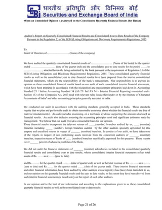 Page 21 of 26
When an Unmodified Opinion is expressed on the Consolidated Quarterly Financial Results (for Banks)
Auditor’s Report on Quarterly Consolidated Financial Results and Consolidated Year to Date Results of the Company
Pursuant to the Regulation 33 of the SEBI (Listing Obligations and Disclosure Requirements) Regulations, 2015
To
Board of Directors of ……………………. (Name of the company)
We have audited the quarterly consolidated financial results of …………………… (Name of the bank) for the quarter
ended ………………………. (date of the quarter end) and the consolidated year to date results for the period ……. to
…………………, attached herewith, being submitted by the bank pursuant to the requirement of Regulation 33 of the
SEBI (Listing Obligations and Disclosure Requirements) Regulations, 2015. These consolidated quarterly financial
results as well as the consolidated year to date financial results have been prepared from the interim consolidated
financial statements, which are the responsibility of the bank’s management. Our responsibility is to express an
opinion on these consolidated financial results based on our audit of such consolidated interim financial statements,
which have been prepared in accordance with the recognition and measurement principles laid down in Accounting
Standard 25 / Indian Accounting Standard 34 (AS 25/ Ind AS 34 – Interim Financial Reporting) mandated under
Section 133 of the Companies Act, 2013 read with relevant rules issued thereunder or by the Institute of Chartered
Accountants of India1
and other accounting principles generally accepted in India.
We conducted our audit in accordance with the auditing standards generally accepted in India. Those standards
require that we plan and perform the audit to obtain reasonable assurance about whether the financial results are free of
material misstatement(s). An audit includes examining, on a test basis, evidence supporting the amounts disclosed as
financial results. An audit also includes assessing the accounting principles used and significant estimates made by
management. We believe that our audit provides a reasonable basis for our opinion.
These financial results incorporate the relevant returns of _____(number) branches audited by us, ____ (number)
branches including _____ (number) foreign branches audited by the other auditors specially appointed for this
purpose and unaudited returns in respect of _______ (number) branches. In conduct of our audit, we have taken note
of the reports in respect of non performing assets received from the concurrent auditors of _______ (number)
branches, inspection teams of banks of ____ (number) branches specifically appointed for this purpose. These reports
cover ______ percent of advances portfolio of the Bank.
We did not audit the financial statements of _______ (number) subsidiaries included in the consolidated quarterly
financial results and consolidated year to date results, whose consolidated interim financial statements reflect total
assets of Rs. …… as at …….(year to date)
and Rs. …….. for the quarter ended ……….(date of quarter end) as well as the total revenue of Rs. ……… as at …….
(year to date) and Rs. …… for the quarter ended ……..(date of the quarter end). These interim financial statements
and other financial information have been audited by other auditors whose report(s) has (have) been furnished to us,
and our opinion on the quarterly financial results and the year to date results, to the extent they have been derived from
such interim financial statements is based solely on the report of such other auditors.
In our opinion and to the best of our information and according to the explanations given to us these consolidated
quarterly financial results as well as the consolidated year to date results:
 
