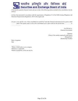 Page 22 of 26
(i) Include the quarterly financial results and year to date of the following entities included in the consolidation (list the
entities):
(ii) have been presented in accordance with the requirements of Regulation 33 of the SEBI (Listing Obligations and
Disclosure Requirements) Regulations, 2015 in this regard; and
(iii) give a true and fair view of the consolidated net profit/loss2
and other financial information for the quarter ended
…………(date of the quarter end) as well as the consolidated year to date results for the period from …………… to
………………….
For XYZ & Co.
Chartered Accountants
Signature
(Name of the member signing the audit report)
(Designation)3
(Membership Number)
Place of signature
Date
_____________
1
Where, a listed entity is not a company.
2
Whichever is applicable
3
Partner or proprietor, as the case may be.
 